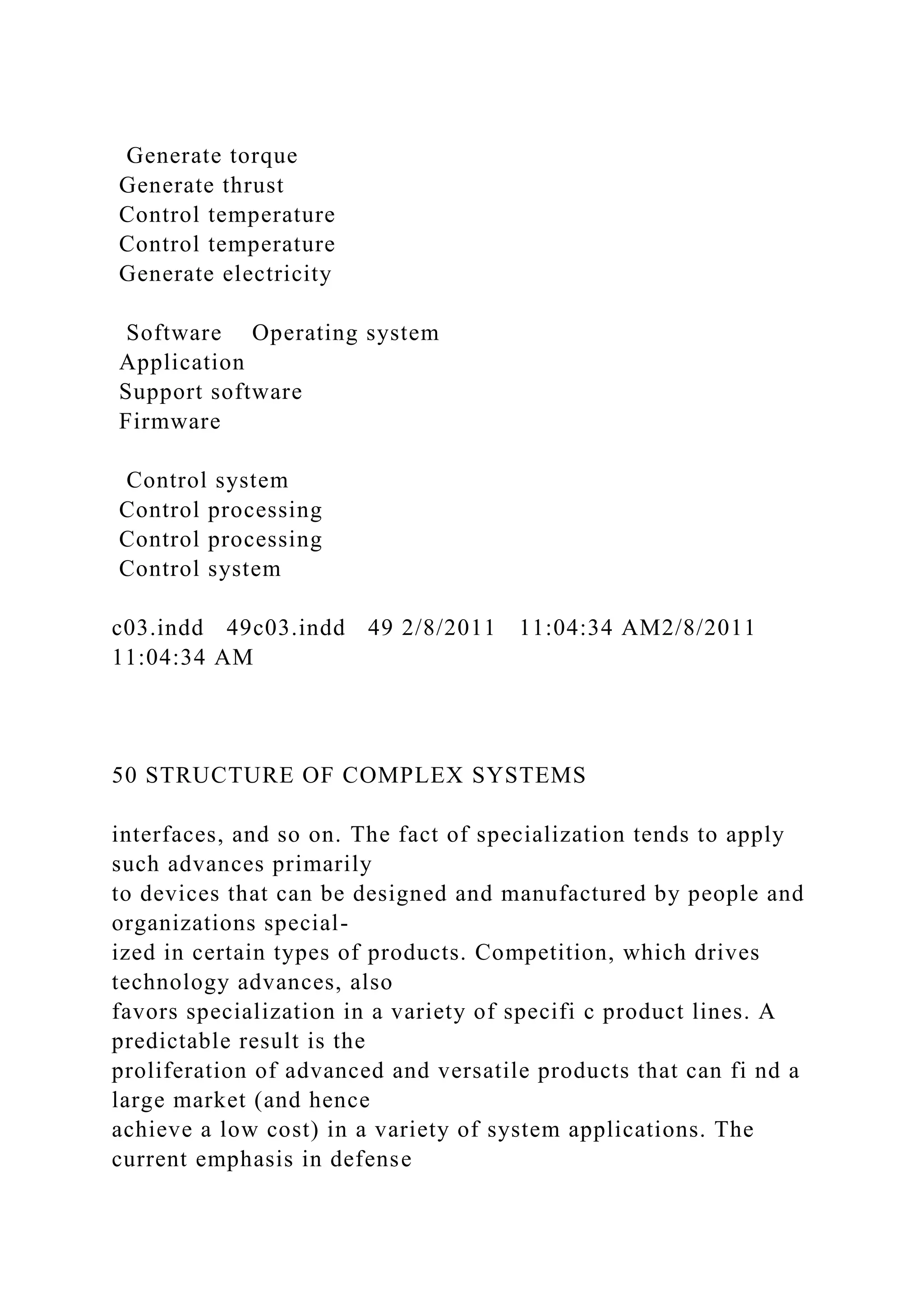 Generate torque
Generate thrust
Control temperature
Control temperature
Generate electricity
Software Operating system
Application
Support software
Firmware
Control system
Control processing
Control processing
Control system
c03.indd 49c03.indd 49 2/8/2011 11:04:34 AM2/8/2011
11:04:34 AM
50 STRUCTURE OF COMPLEX SYSTEMS
interfaces, and so on. The fact of specialization tends to apply
such advances primarily
to devices that can be designed and manufactured by people and
organizations special-
ized in certain types of products. Competition, which drives
technology advances, also
favors specialization in a variety of specifi c product lines. A
predictable result is the
proliferation of advanced and versatile products that can fi nd a
large market (and hence
achieve a low cost) in a variety of system applications. The
current emphasis in defense
 