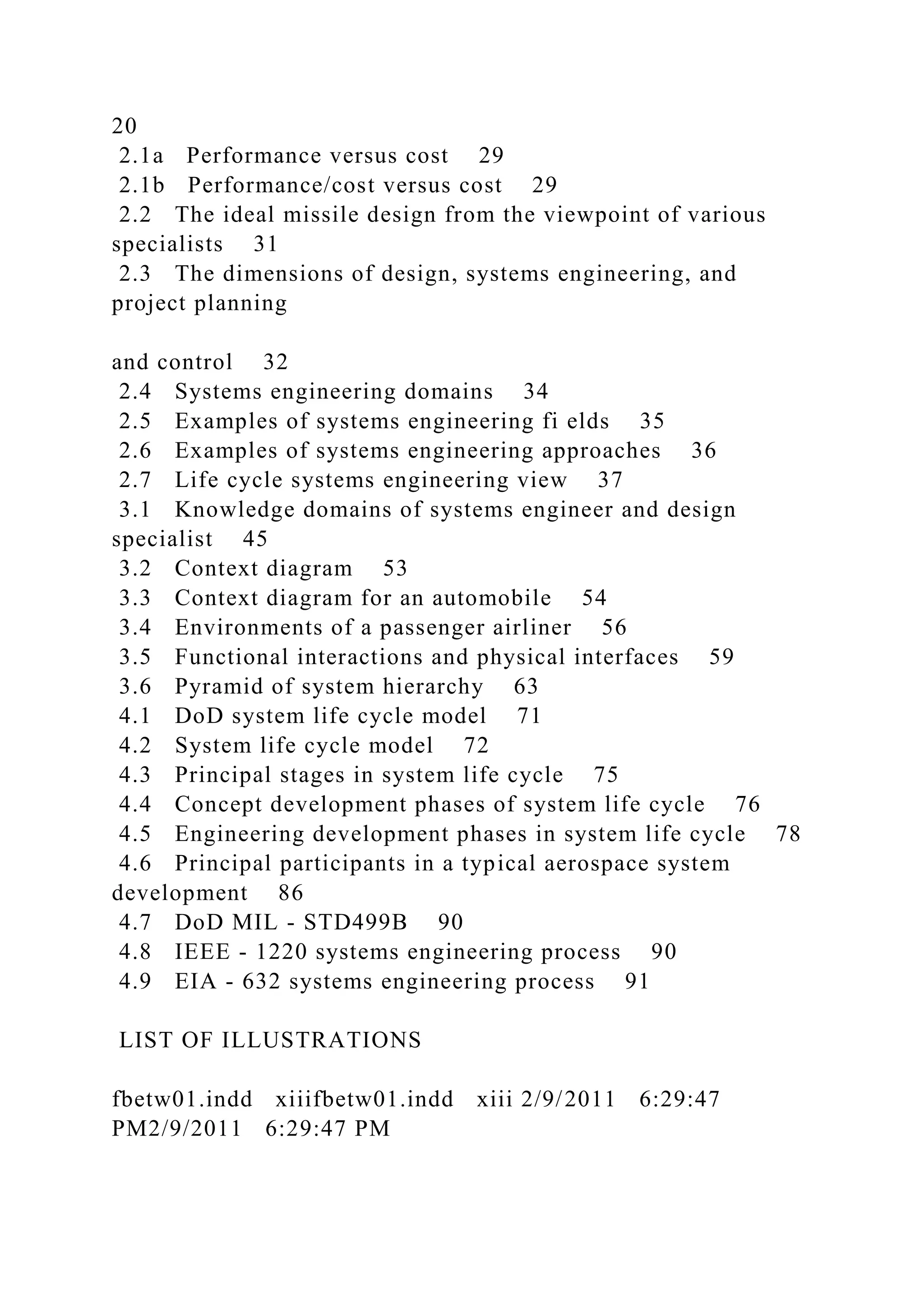 20
2.1a Performance versus cost 29
2.1b Performance/cost versus cost 29
2.2 The ideal missile design from the viewpoint of various
specialists 31
2.3 The dimensions of design, systems engineering, and
project planning
and control 32
2.4 Systems engineering domains 34
2.5 Examples of systems engineering fi elds 35
2.6 Examples of systems engineering approaches 36
2.7 Life cycle systems engineering view 37
3.1 Knowledge domains of systems engineer and design
specialist 45
3.2 Context diagram 53
3.3 Context diagram for an automobile 54
3.4 Environments of a passenger airliner 56
3.5 Functional interactions and physical interfaces 59
3.6 Pyramid of system hierarchy 63
4.1 DoD system life cycle model 71
4.2 System life cycle model 72
4.3 Principal stages in system life cycle 75
4.4 Concept development phases of system life cycle 76
4.5 Engineering development phases in system life cycle 78
4.6 Principal participants in a typical aerospace system
development 86
4.7 DoD MIL - STD499B 90
4.8 IEEE - 1220 systems engineering process 90
4.9 EIA - 632 systems engineering process 91
LIST OF ILLUSTRATIONS
fbetw01.indd xiiifbetw01.indd xiii 2/9/2011 6:29:47
PM2/9/2011 6:29:47 PM
 