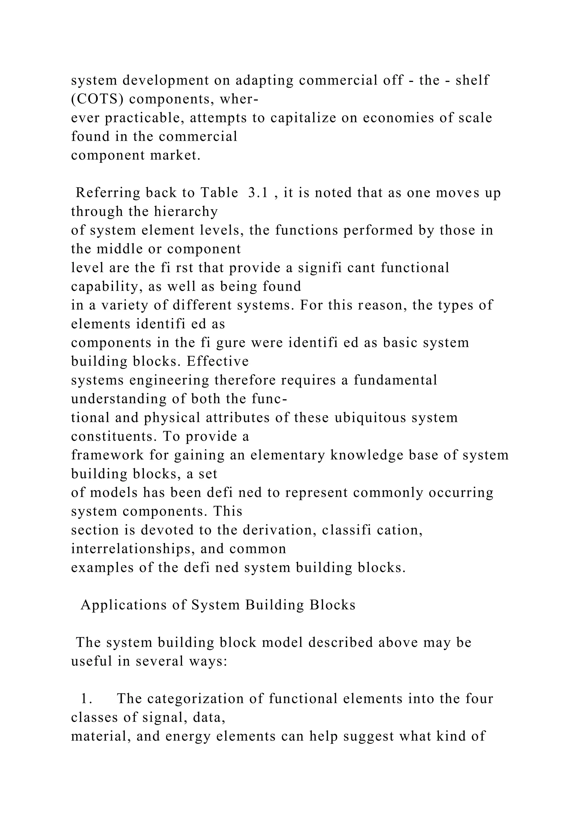 system development on adapting commercial off - the - shelf
(COTS) components, wher-
ever practicable, attempts to capitalize on economies of scale
found in the commercial
component market.
Referring back to Table 3.1 , it is noted that as one moves up
through the hierarchy
of system element levels, the functions performed by those in
the middle or component
level are the fi rst that provide a signifi cant functional
capability, as well as being found
in a variety of different systems. For this reason, the types of
elements identifi ed as
components in the fi gure were identifi ed as basic system
building blocks. Effective
systems engineering therefore requires a fundamental
understanding of both the func-
tional and physical attributes of these ubiquitous system
constituents. To provide a
framework for gaining an elementary knowledge base of system
building blocks, a set
of models has been defi ned to represent commonly occurring
system components. This
section is devoted to the derivation, classifi cation,
interrelationships, and common
examples of the defi ned system building blocks.
Applications of System Building Blocks
The system building block model described above may be
useful in several ways:
1. The categorization of functional elements into the four
classes of signal, data,
material, and energy elements can help suggest what kind of
 