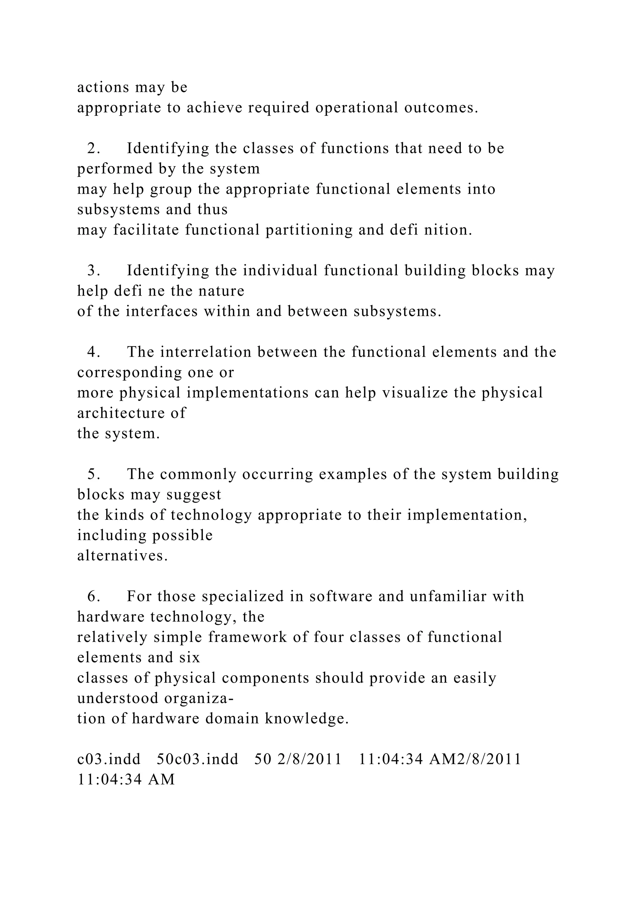 actions may be
appropriate to achieve required operational outcomes.
2. Identifying the classes of functions that need to be
performed by the system
may help group the appropriate functional elements into
subsystems and thus
may facilitate functional partitioning and defi nition.
3. Identifying the individual functional building blocks may
help defi ne the nature
of the interfaces within and between subsystems.
4. The interrelation between the functional elements and the
corresponding one or
more physical implementations can help visualize the physical
architecture of
the system.
5. The commonly occurring examples of the system building
blocks may suggest
the kinds of technology appropriate to their implementation,
including possible
alternatives.
6. For those specialized in software and unfamiliar with
hardware technology, the
relatively simple framework of four classes of functional
elements and six
classes of physical components should provide an easily
understood organiza-
tion of hardware domain knowledge.
c03.indd 50c03.indd 50 2/8/2011 11:04:34 AM2/8/2011
11:04:34 AM
 