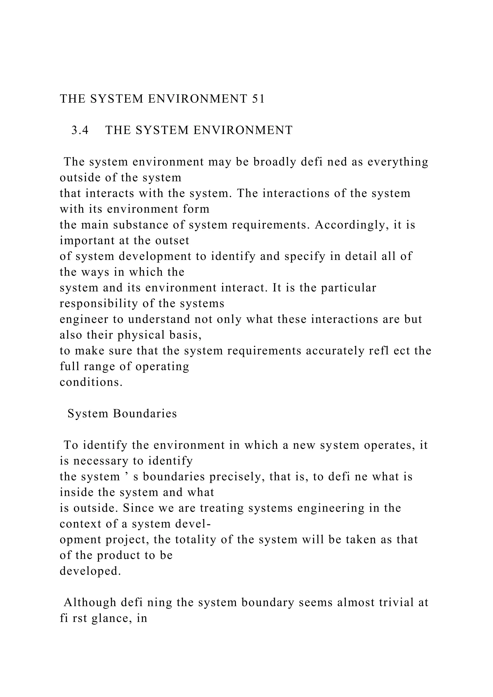 THE SYSTEM ENVIRONMENT 51
3.4 THE SYSTEM ENVIRONMENT
The system environment may be broadly defi ned as everything
outside of the system
that interacts with the system. The interactions of the system
with its environment form
the main substance of system requirements. Accordingly, it is
important at the outset
of system development to identify and specify in detail all of
the ways in which the
system and its environment interact. It is the particular
responsibility of the systems
engineer to understand not only what these interactions are but
also their physical basis,
to make sure that the system requirements accurately refl ect the
full range of operating
conditions.
System Boundaries
To identify the environment in which a new system operates, it
is necessary to identify
the system ’ s boundaries precisely, that is, to defi ne what is
inside the system and what
is outside. Since we are treating systems engineering in the
context of a system devel-
opment project, the totality of the system will be taken as that
of the product to be
developed.
Although defi ning the system boundary seems almost trivial at
fi rst glance, in
 