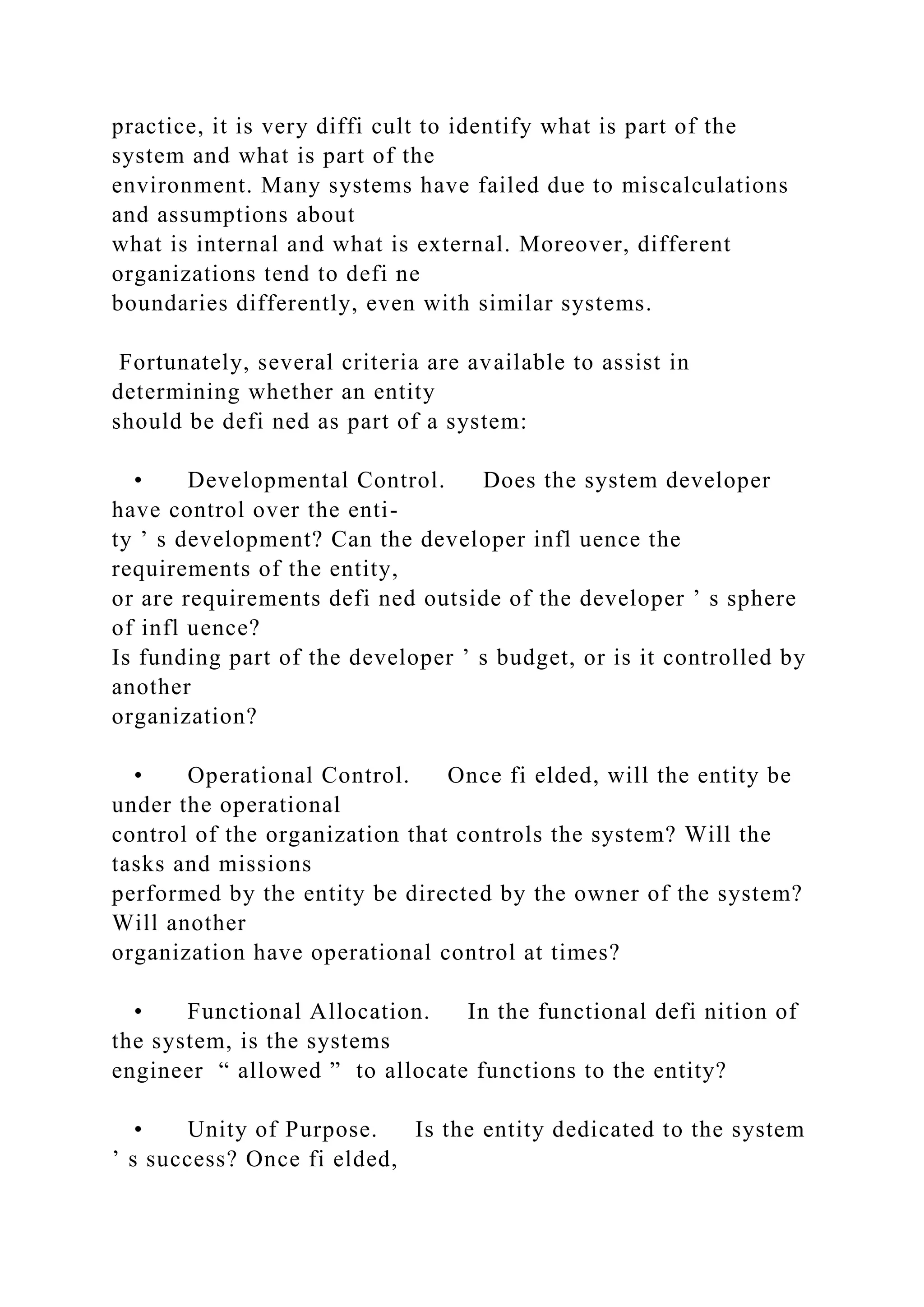 practice, it is very diffi cult to identify what is part of the
system and what is part of the
environment. Many systems have failed due to miscalculations
and assumptions about
what is internal and what is external. Moreover, different
organizations tend to defi ne
boundaries differently, even with similar systems.
Fortunately, several criteria are available to assist in
determining whether an entity
should be defi ned as part of a system:
• Developmental Control. Does the system developer
have control over the enti-
ty ’ s development? Can the developer infl uence the
requirements of the entity,
or are requirements defi ned outside of the developer ’ s sphere
of infl uence?
Is funding part of the developer ’ s budget, or is it controlled by
another
organization?
• Operational Control. Once fi elded, will the entity be
under the operational
control of the organization that controls the system? Will the
tasks and missions
performed by the entity be directed by the owner of the system?
Will another
organization have operational control at times?
• Functional Allocation. In the functional defi nition of
the system, is the systems
engineer “ allowed ” to allocate functions to the entity?
• Unity of Purpose. Is the entity dedicated to the system
’ s success? Once fi elded,
 