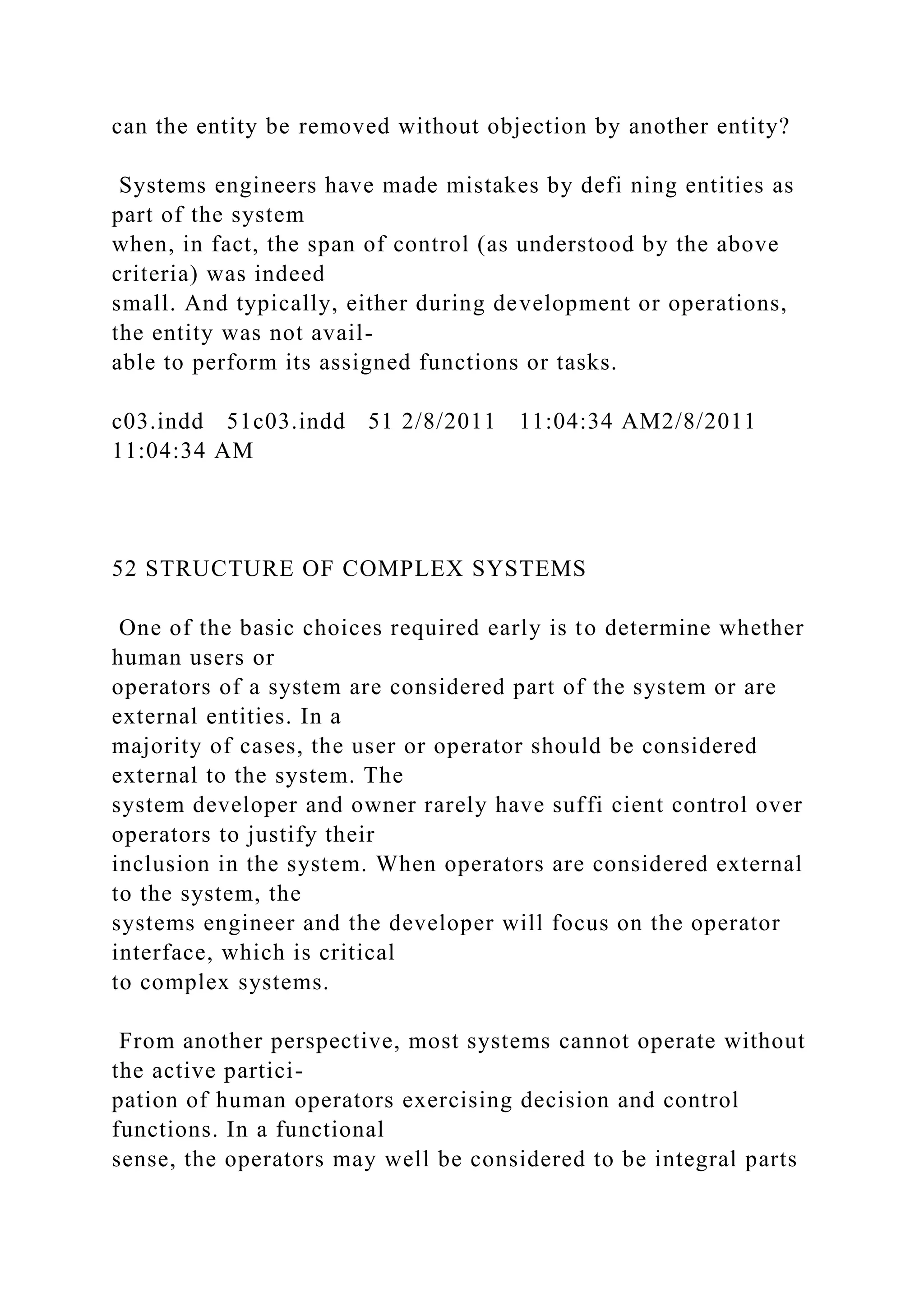 can the entity be removed without objection by another entity?
Systems engineers have made mistakes by defi ning entities as
part of the system
when, in fact, the span of control (as understood by the above
criteria) was indeed
small. And typically, either during development or operations,
the entity was not avail-
able to perform its assigned functions or tasks.
c03.indd 51c03.indd 51 2/8/2011 11:04:34 AM2/8/2011
11:04:34 AM
52 STRUCTURE OF COMPLEX SYSTEMS
One of the basic choices required early is to determine whether
human users or
operators of a system are considered part of the system or are
external entities. In a
majority of cases, the user or operator should be considered
external to the system. The
system developer and owner rarely have suffi cient control over
operators to justify their
inclusion in the system. When operators are considered external
to the system, the
systems engineer and the developer will focus on the operator
interface, which is critical
to complex systems.
From another perspective, most systems cannot operate without
the active partici-
pation of human operators exercising decision and control
functions. In a functional
sense, the operators may well be considered to be integral parts
 