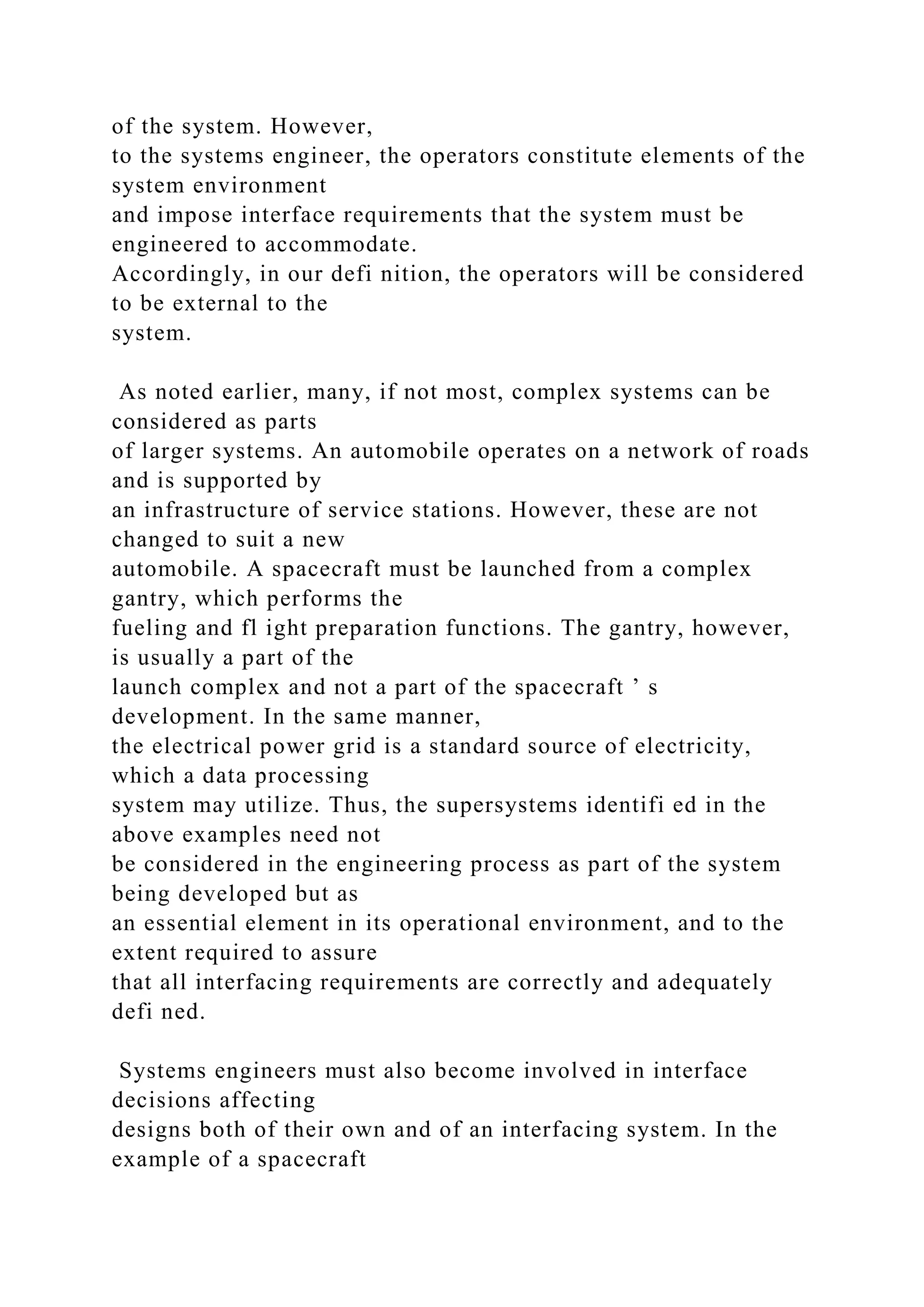 of the system. However,
to the systems engineer, the operators constitute elements of the
system environment
and impose interface requirements that the system must be
engineered to accommodate.
Accordingly, in our defi nition, the operators will be considered
to be external to the
system.
As noted earlier, many, if not most, complex systems can be
considered as parts
of larger systems. An automobile operates on a network of roads
and is supported by
an infrastructure of service stations. However, these are not
changed to suit a new
automobile. A spacecraft must be launched from a complex
gantry, which performs the
fueling and fl ight preparation functions. The gantry, however,
is usually a part of the
launch complex and not a part of the spacecraft ’ s
development. In the same manner,
the electrical power grid is a standard source of electricity,
which a data processing
system may utilize. Thus, the supersystems identifi ed in the
above examples need not
be considered in the engineering process as part of the system
being developed but as
an essential element in its operational environment, and to the
extent required to assure
that all interfacing requirements are correctly and adequately
defi ned.
Systems engineers must also become involved in interface
decisions affecting
designs both of their own and of an interfacing system. In the
example of a spacecraft
 