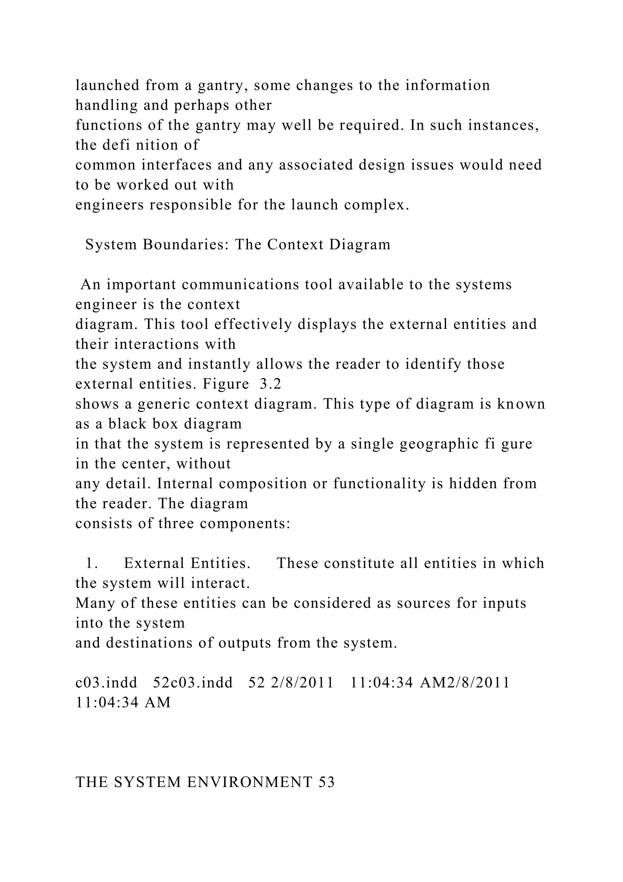 launched from a gantry, some changes to the information
handling and perhaps other
functions of the gantry may well be required. In such instances,
the defi nition of
common interfaces and any associated design issues would need
to be worked out with
engineers responsible for the launch complex.
System Boundaries: The Context Diagram
An important communications tool available to the systems
engineer is the context
diagram. This tool effectively displays the external entities and
their interactions with
the system and instantly allows the reader to identify those
external entities. Figure 3.2
shows a generic context diagram. This type of diagram is known
as a black box diagram
in that the system is represented by a single geographic fi gure
in the center, without
any detail. Internal composition or functionality is hidden from
the reader. The diagram
consists of three components:
1. External Entities. These constitute all entities in which
the system will interact.
Many of these entities can be considered as sources for inputs
into the system
and destinations of outputs from the system.
c03.indd 52c03.indd 52 2/8/2011 11:04:34 AM2/8/2011
11:04:34 AM
THE SYSTEM ENVIRONMENT 53
 