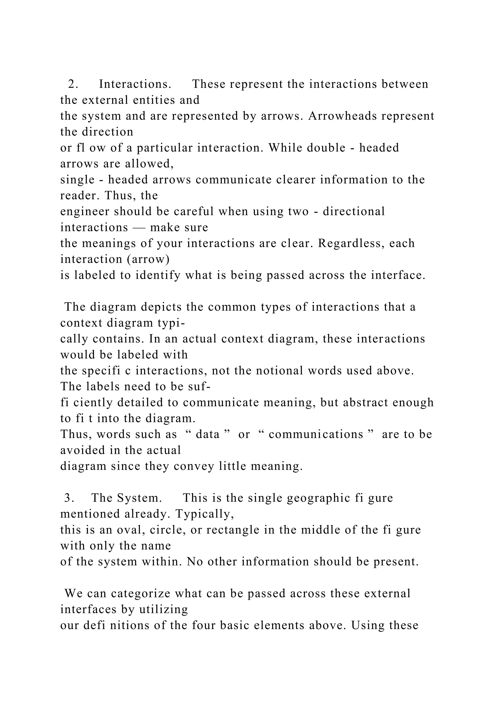 2. Interactions. These represent the interactions between
the external entities and
the system and are represented by arrows. Arrowheads represent
the direction
or fl ow of a particular interaction. While double - headed
arrows are allowed,
single - headed arrows communicate clearer information to the
reader. Thus, the
engineer should be careful when using two - directional
interactions — make sure
the meanings of your interactions are clear. Regardless, each
interaction (arrow)
is labeled to identify what is being passed across the interface.
The diagram depicts the common types of interactions that a
context diagram typi-
cally contains. In an actual context diagram, these interactions
would be labeled with
the specifi c interactions, not the notional words used above.
The labels need to be suf-
fi ciently detailed to communicate meaning, but abstract enough
to fi t into the diagram.
Thus, words such as “ data ” or “ communications ” are to be
avoided in the actual
diagram since they convey little meaning.
3. The System. This is the single geographic fi gure
mentioned already. Typically,
this is an oval, circle, or rectangle in the middle of the fi gure
with only the name
of the system within. No other information should be present.
We can categorize what can be passed across these external
interfaces by utilizing
our defi nitions of the four basic elements above. Using these
 