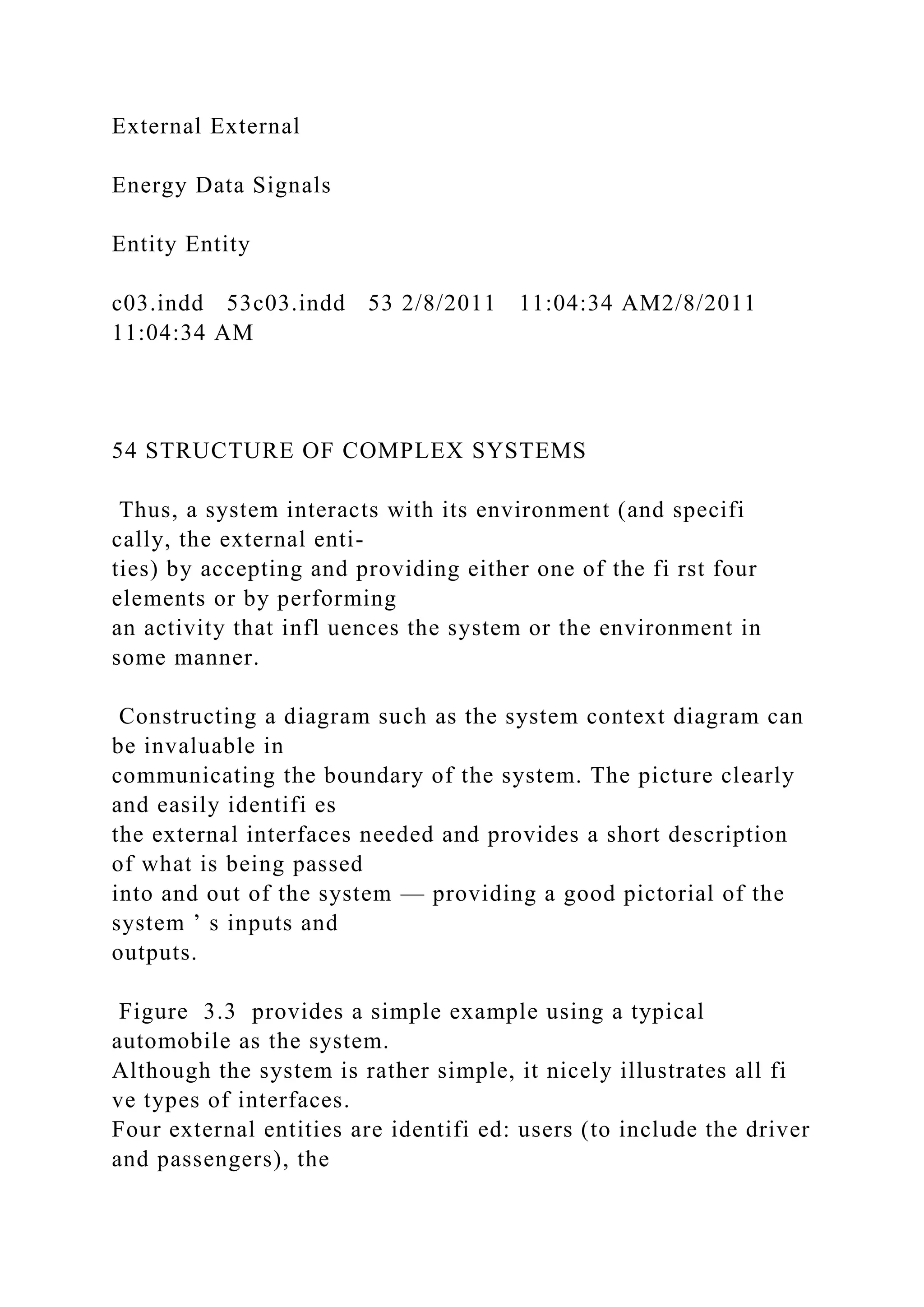 External External
Energy Data Signals
Entity Entity
c03.indd 53c03.indd 53 2/8/2011 11:04:34 AM2/8/2011
11:04:34 AM
54 STRUCTURE OF COMPLEX SYSTEMS
Thus, a system interacts with its environment (and specifi
cally, the external enti-
ties) by accepting and providing either one of the fi rst four
elements or by performing
an activity that infl uences the system or the environment in
some manner.
Constructing a diagram such as the system context diagram can
be invaluable in
communicating the boundary of the system. The picture clearly
and easily identifi es
the external interfaces needed and provides a short description
of what is being passed
into and out of the system — providing a good pictorial of the
system ’ s inputs and
outputs.
Figure 3.3 provides a simple example using a typical
automobile as the system.
Although the system is rather simple, it nicely illustrates all fi
ve types of interfaces.
Four external entities are identifi ed: users (to include the driver
and passengers), the
 