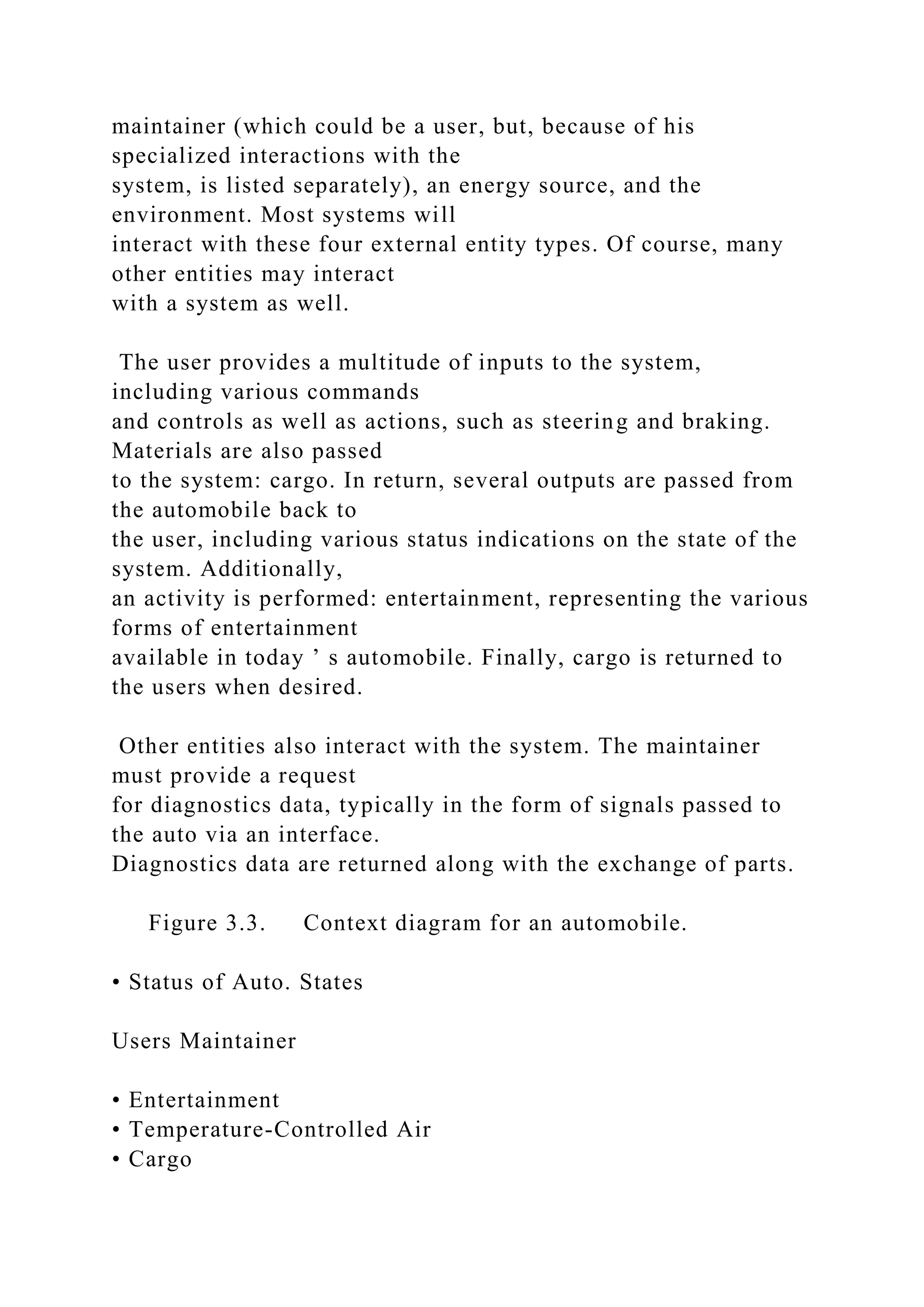 maintainer (which could be a user, but, because of his
specialized interactions with the
system, is listed separately), an energy source, and the
environment. Most systems will
interact with these four external entity types. Of course, many
other entities may interact
with a system as well.
The user provides a multitude of inputs to the system,
including various commands
and controls as well as actions, such as steering and braking.
Materials are also passed
to the system: cargo. In return, several outputs are passed from
the automobile back to
the user, including various status indications on the state of the
system. Additionally,
an activity is performed: entertainment, representing the various
forms of entertainment
available in today ’ s automobile. Finally, cargo is returned to
the users when desired.
Other entities also interact with the system. The maintainer
must provide a request
for diagnostics data, typically in the form of signals passed to
the auto via an interface.
Diagnostics data are returned along with the exchange of parts.
Figure 3.3. Context diagram for an automobile.
• Status of Auto. States
Users Maintainer
• Entertainment
• Temperature-Controlled Air
• Cargo
 