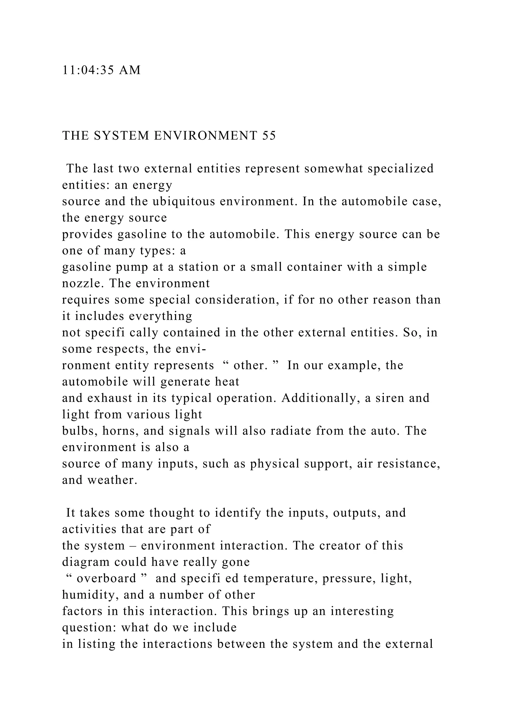 11:04:35 AM
THE SYSTEM ENVIRONMENT 55
The last two external entities represent somewhat specialized
entities: an energy
source and the ubiquitous environment. In the automobile case,
the energy source
provides gasoline to the automobile. This energy source can be
one of many types: a
gasoline pump at a station or a small container with a simple
nozzle. The environment
requires some special consideration, if for no other reason than
it includes everything
not specifi cally contained in the other external entities. So, in
some respects, the envi-
ronment entity represents “ other. ” In our example, the
automobile will generate heat
and exhaust in its typical operation. Additionally, a siren and
light from various light
bulbs, horns, and signals will also radiate from the auto. The
environment is also a
source of many inputs, such as physical support, air resistance,
and weather.
It takes some thought to identify the inputs, outputs, and
activities that are part of
the system – environment interaction. The creator of this
diagram could have really gone
“ overboard ” and specifi ed temperature, pressure, light,
humidity, and a number of other
factors in this interaction. This brings up an interesting
question: what do we include
in listing the interactions between the system and the external
 