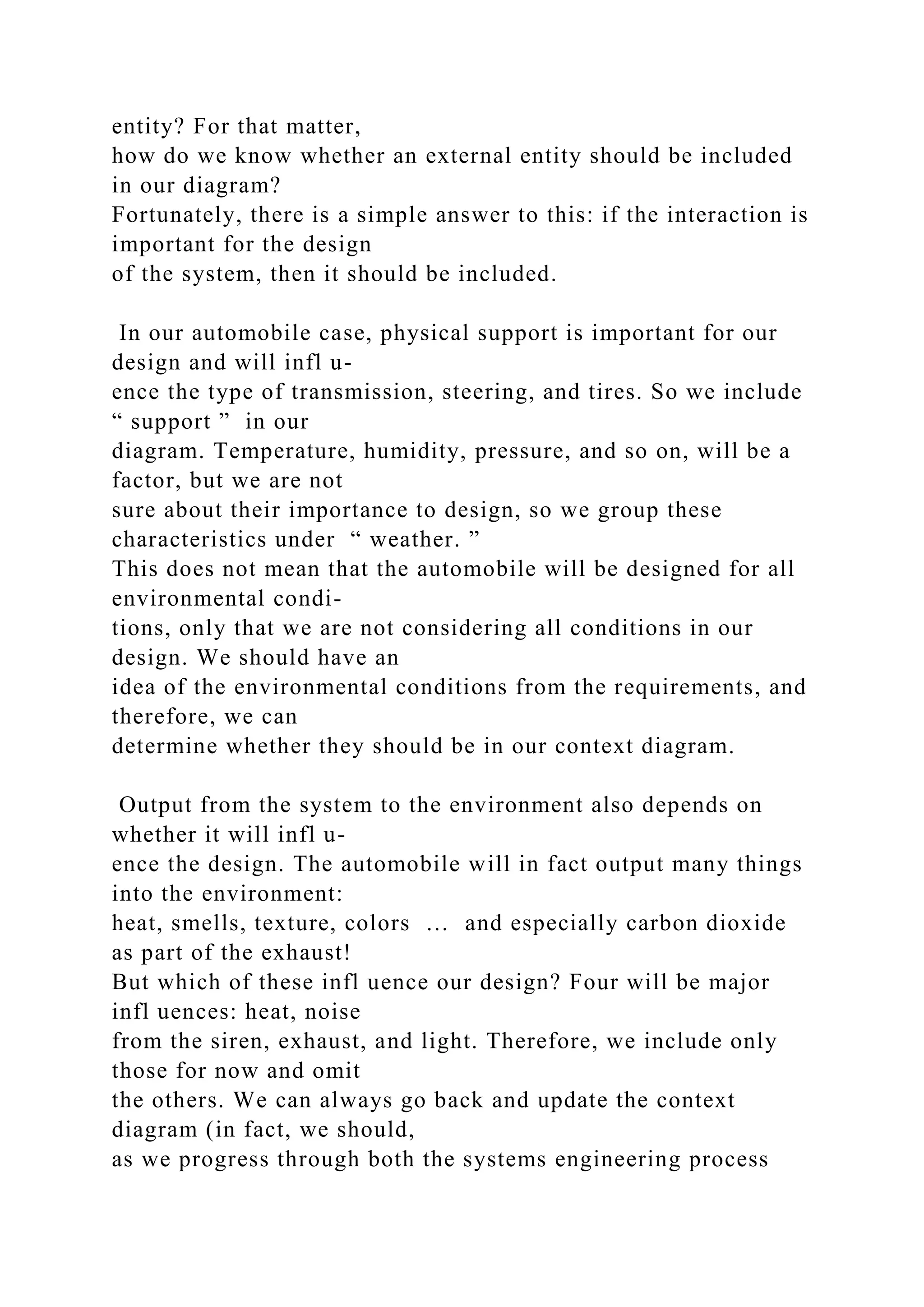 entity? For that matter,
how do we know whether an external entity should be included
in our diagram?
Fortunately, there is a simple answer to this: if the interaction is
important for the design
of the system, then it should be included.
In our automobile case, physical support is important for our
design and will infl u-
ence the type of transmission, steering, and tires. So we include
“ support ” in our
diagram. Temperature, humidity, pressure, and so on, will be a
factor, but we are not
sure about their importance to design, so we group these
characteristics under “ weather. ”
This does not mean that the automobile will be designed for all
environmental condi-
tions, only that we are not considering all conditions in our
design. We should have an
idea of the environmental conditions from the requirements, and
therefore, we can
determine whether they should be in our context diagram.
Output from the system to the environment also depends on
whether it will infl u-
ence the design. The automobile will in fact output many things
into the environment:
heat, smells, texture, colors … and especially carbon dioxide
as part of the exhaust!
But which of these infl uence our design? Four will be major
infl uences: heat, noise
from the siren, exhaust, and light. Therefore, we include only
those for now and omit
the others. We can always go back and update the context
diagram (in fact, we should,
as we progress through both the systems engineering process
 