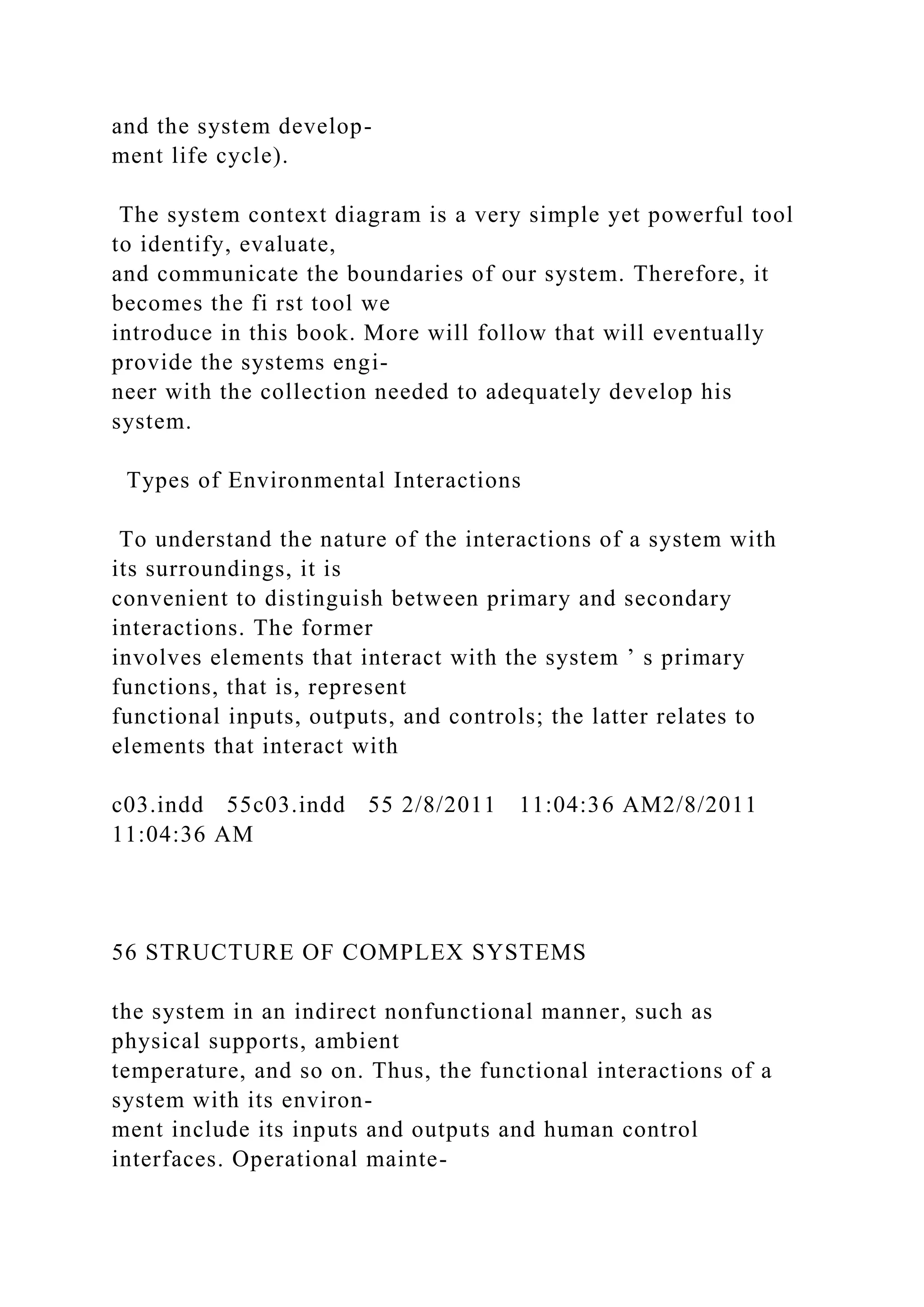 and the system develop-
ment life cycle).
The system context diagram is a very simple yet powerful tool
to identify, evaluate,
and communicate the boundaries of our system. Therefore, it
becomes the fi rst tool we
introduce in this book. More will follow that will eventually
provide the systems engi-
neer with the collection needed to adequately develop his
system.
Types of Environmental Interactions
To understand the nature of the interactions of a system with
its surroundings, it is
convenient to distinguish between primary and secondary
interactions. The former
involves elements that interact with the system ’ s primary
functions, that is, represent
functional inputs, outputs, and controls; the latter relates to
elements that interact with
c03.indd 55c03.indd 55 2/8/2011 11:04:36 AM2/8/2011
11:04:36 AM
56 STRUCTURE OF COMPLEX SYSTEMS
the system in an indirect nonfunctional manner, such as
physical supports, ambient
temperature, and so on. Thus, the functional interactions of a
system with its environ-
ment include its inputs and outputs and human control
interfaces. Operational mainte-
 