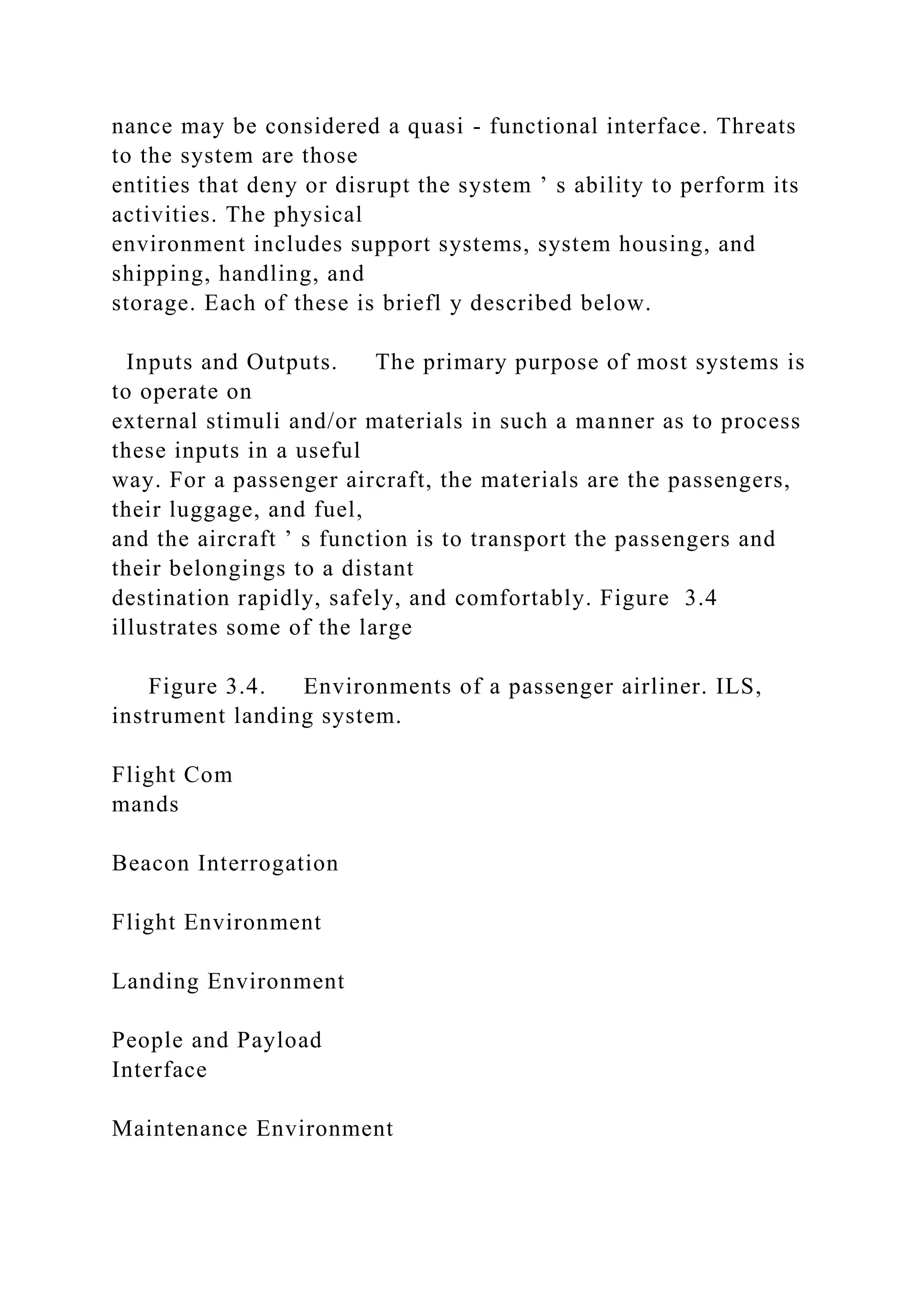 nance may be considered a quasi - functional interface. Threats
to the system are those
entities that deny or disrupt the system ’ s ability to perform its
activities. The physical
environment includes support systems, system housing, and
shipping, handling, and
storage. Each of these is briefl y described below.
Inputs and Outputs. The primary purpose of most systems is
to operate on
external stimuli and/or materials in such a manner as to process
these inputs in a useful
way. For a passenger aircraft, the materials are the passengers,
their luggage, and fuel,
and the aircraft ’ s function is to transport the passengers and
their belongings to a distant
destination rapidly, safely, and comfortably. Figure 3.4
illustrates some of the large
Figure 3.4. Environments of a passenger airliner. ILS,
instrument landing system.
Flight Com
mands
Beacon Interrogation
Flight Environment
Landing Environment
People and Payload
Interface
Maintenance Environment
 