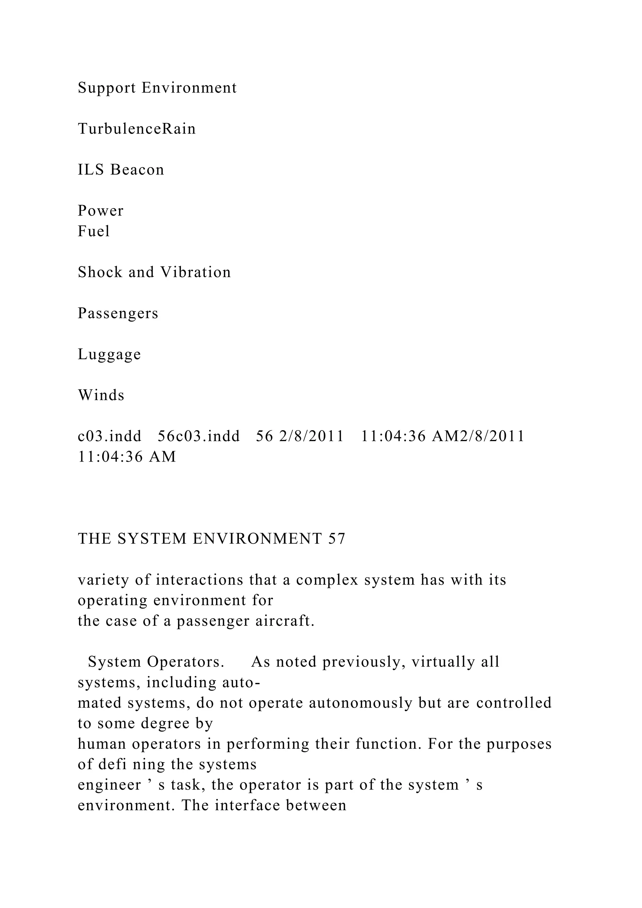 Support Environment
TurbulenceRain
ILS Beacon
Power
Fuel
Shock and Vibration
Passengers
Luggage
Winds
c03.indd 56c03.indd 56 2/8/2011 11:04:36 AM2/8/2011
11:04:36 AM
THE SYSTEM ENVIRONMENT 57
variety of interactions that a complex system has with its
operating environment for
the case of a passenger aircraft.
System Operators. As noted previously, virtually all
systems, including auto-
mated systems, do not operate autonomously but are controlled
to some degree by
human operators in performing their function. For the purposes
of defi ning the systems
engineer ’ s task, the operator is part of the system ’ s
environment. The interface between
 