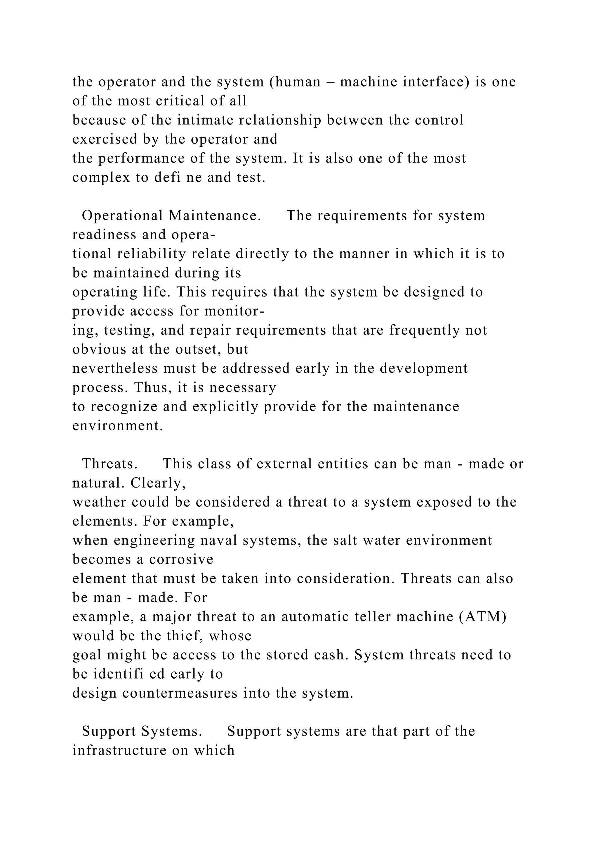 the operator and the system (human – machine interface) is one
of the most critical of all
because of the intimate relationship between the control
exercised by the operator and
the performance of the system. It is also one of the most
complex to defi ne and test.
Operational Maintenance. The requirements for system
readiness and opera-
tional reliability relate directly to the manner in which it is to
be maintained during its
operating life. This requires that the system be designed to
provide access for monitor-
ing, testing, and repair requirements that are frequently not
obvious at the outset, but
nevertheless must be addressed early in the development
process. Thus, it is necessary
to recognize and explicitly provide for the maintenance
environment.
Threats. This class of external entities can be man - made or
natural. Clearly,
weather could be considered a threat to a system exposed to the
elements. For example,
when engineering naval systems, the salt water environment
becomes a corrosive
element that must be taken into consideration. Threats can also
be man - made. For
example, a major threat to an automatic teller machine (ATM)
would be the thief, whose
goal might be access to the stored cash. System threats need to
be identifi ed early to
design countermeasures into the system.
Support Systems. Support systems are that part of the
infrastructure on which
 