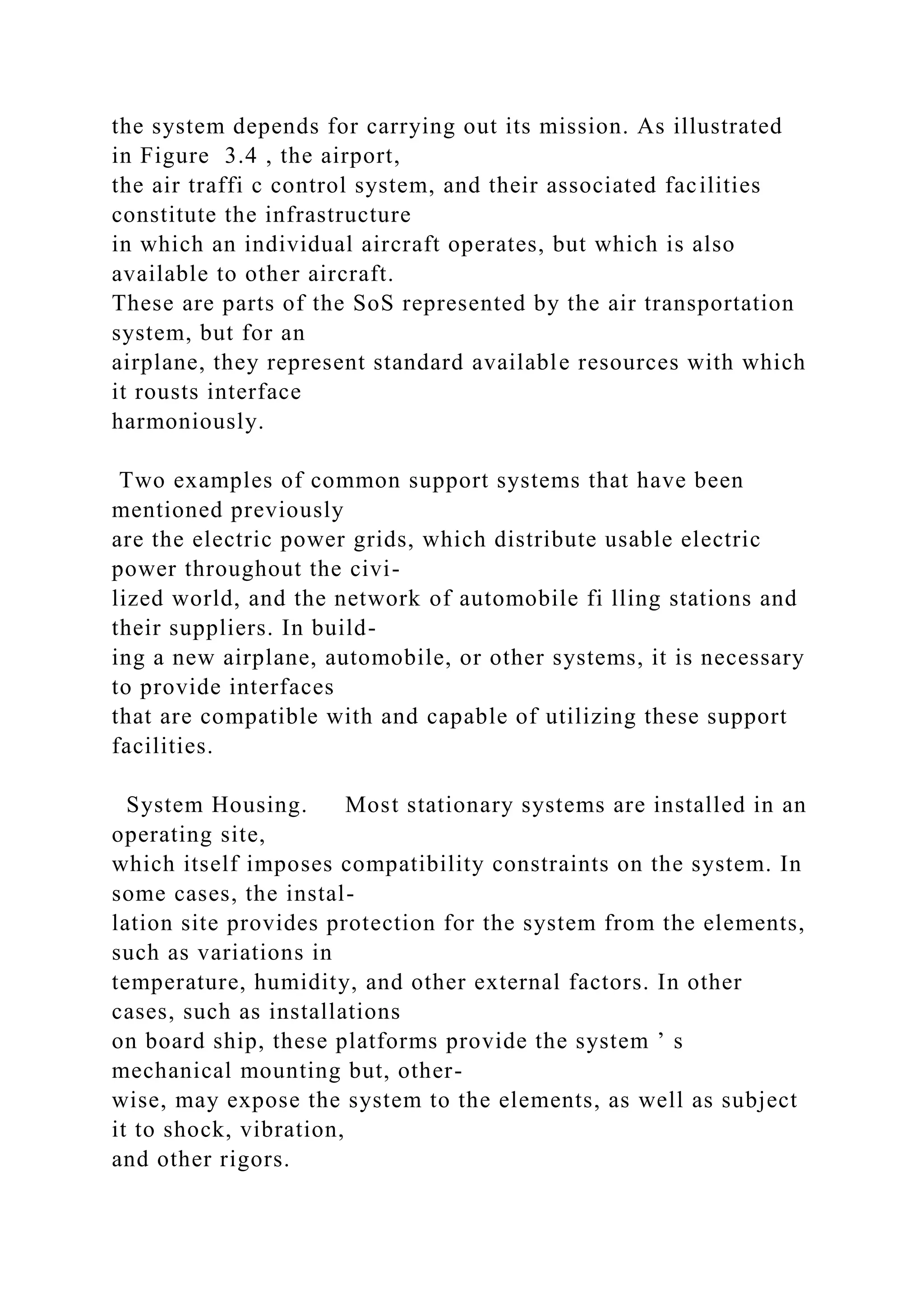 the system depends for carrying out its mission. As illustrated
in Figure 3.4 , the airport,
the air traffi c control system, and their associated facilities
constitute the infrastructure
in which an individual aircraft operates, but which is also
available to other aircraft.
These are parts of the SoS represented by the air transportation
system, but for an
airplane, they represent standard available resources with which
it rousts interface
harmoniously.
Two examples of common support systems that have been
mentioned previously
are the electric power grids, which distribute usable electric
power throughout the civi-
lized world, and the network of automobile fi lling stations and
their suppliers. In build-
ing a new airplane, automobile, or other systems, it is necessary
to provide interfaces
that are compatible with and capable of utilizing these support
facilities.
System Housing. Most stationary systems are installed in an
operating site,
which itself imposes compatibility constraints on the system. In
some cases, the instal-
lation site provides protection for the system from the elements,
such as variations in
temperature, humidity, and other external factors. In other
cases, such as installations
on board ship, these platforms provide the system ’ s
mechanical mounting but, other-
wise, may expose the system to the elements, as well as subject
it to shock, vibration,
and other rigors.
 