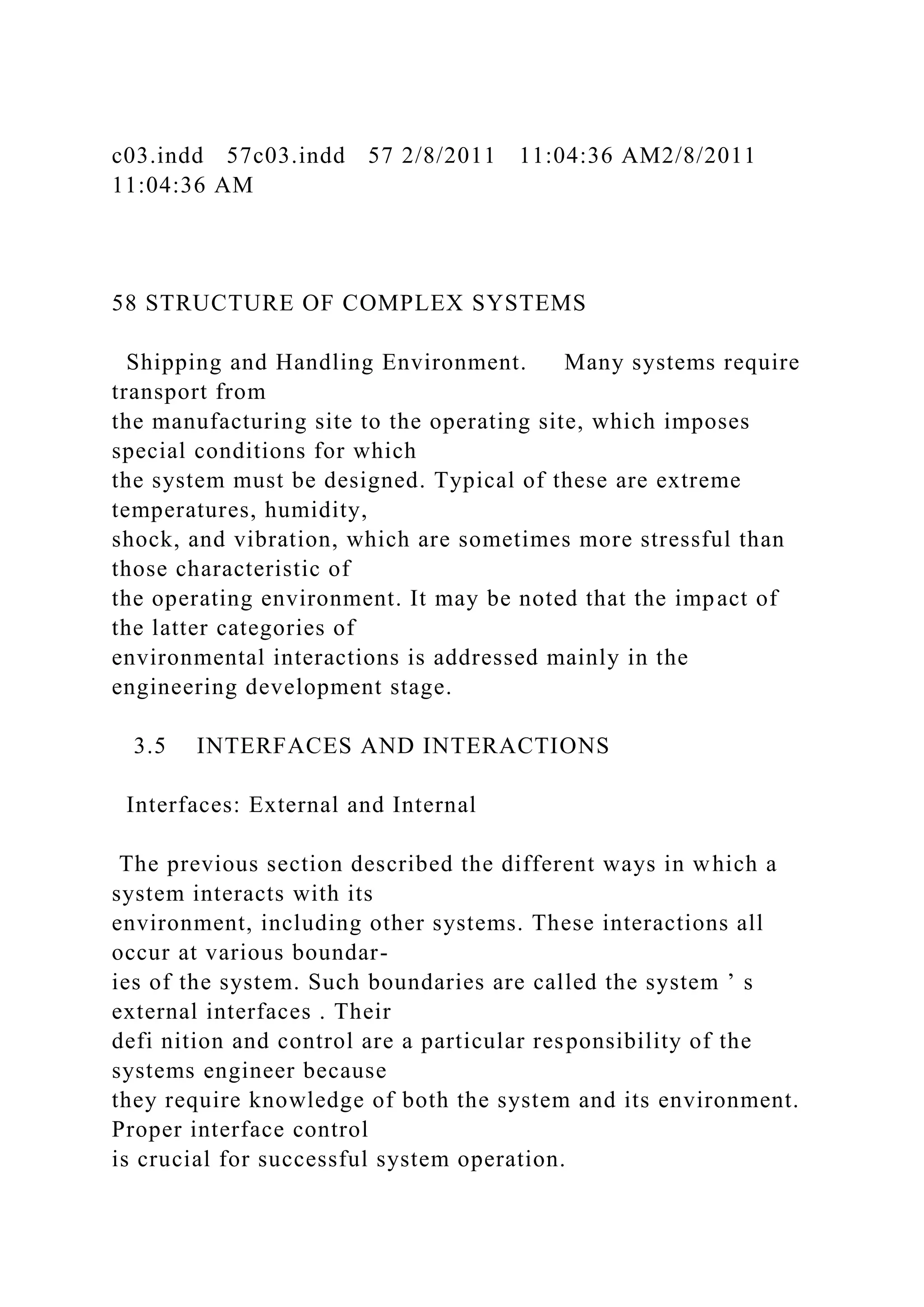 c03.indd 57c03.indd 57 2/8/2011 11:04:36 AM2/8/2011
11:04:36 AM
58 STRUCTURE OF COMPLEX SYSTEMS
Shipping and Handling Environment. Many systems require
transport from
the manufacturing site to the operating site, which imposes
special conditions for which
the system must be designed. Typical of these are extreme
temperatures, humidity,
shock, and vibration, which are sometimes more stressful than
those characteristic of
the operating environment. It may be noted that the impact of
the latter categories of
environmental interactions is addressed mainly in the
engineering development stage.
3.5 INTERFACES AND INTERACTIONS
Interfaces: External and Internal
The previous section described the different ways in which a
system interacts with its
environment, including other systems. These interactions all
occur at various boundar-
ies of the system. Such boundaries are called the system ’ s
external interfaces . Their
defi nition and control are a particular responsibility of the
systems engineer because
they require knowledge of both the system and its environment.
Proper interface control
is crucial for successful system operation.
 