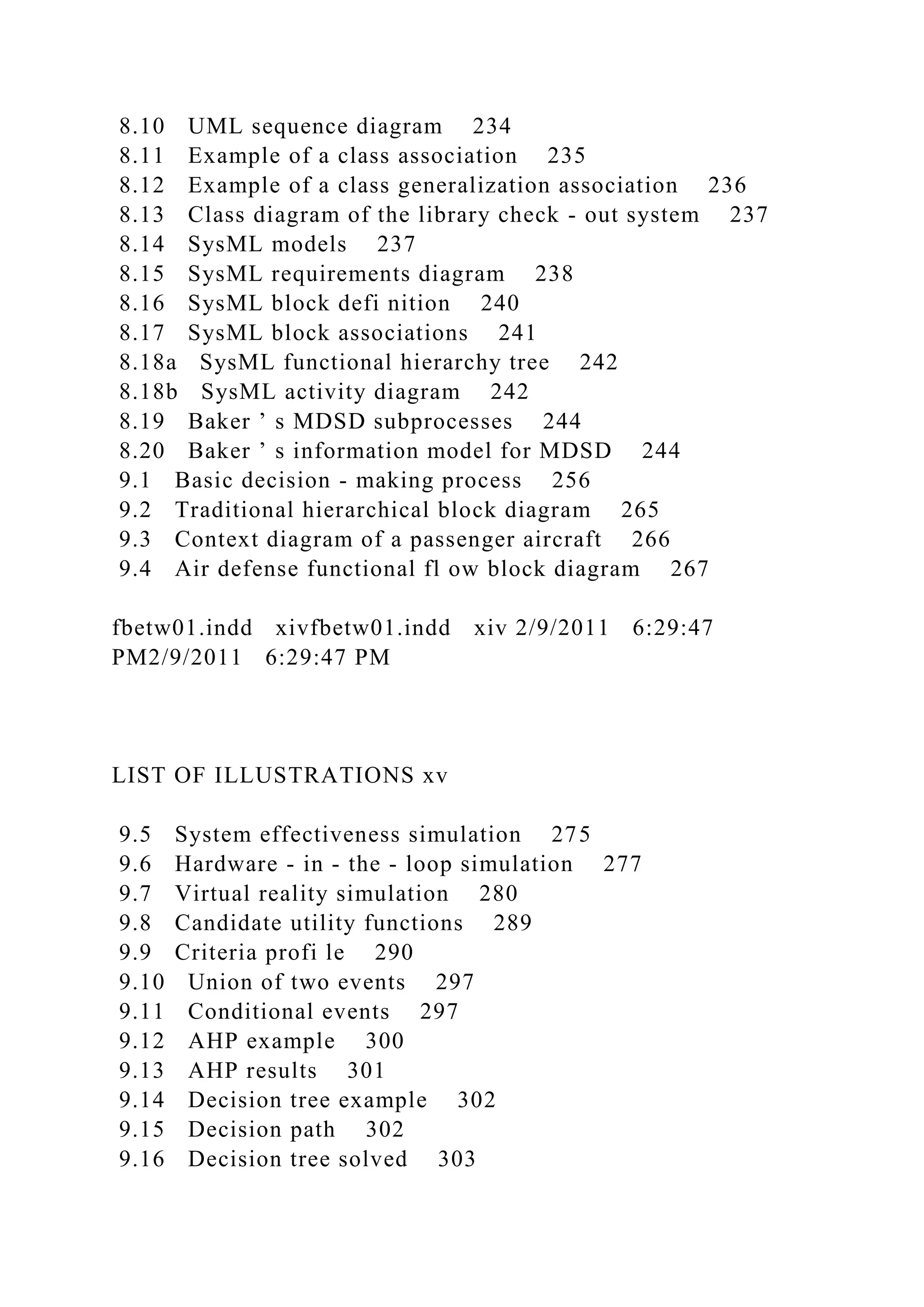 8.10 UML sequence diagram 234
8.11 Example of a class association 235
8.12 Example of a class generalization association 236
8.13 Class diagram of the library check - out system 237
8.14 SysML models 237
8.15 SysML requirements diagram 238
8.16 SysML block defi nition 240
8.17 SysML block associations 241
8.18a SysML functional hierarchy tree 242
8.18b SysML activity diagram 242
8.19 Baker ’ s MDSD subprocesses 244
8.20 Baker ’ s information model for MDSD 244
9.1 Basic decision - making process 256
9.2 Traditional hierarchical block diagram 265
9.3 Context diagram of a passenger aircraft 266
9.4 Air defense functional fl ow block diagram 267
fbetw01.indd xivfbetw01.indd xiv 2/9/2011 6:29:47
PM2/9/2011 6:29:47 PM
LIST OF ILLUSTRATIONS xv
9.5 System effectiveness simulation 275
9.6 Hardware - in - the - loop simulation 277
9.7 Virtual reality simulation 280
9.8 Candidate utility functions 289
9.9 Criteria profi le 290
9.10 Union of two events 297
9.11 Conditional events 297
9.12 AHP example 300
9.13 AHP results 301
9.14 Decision tree example 302
9.15 Decision path 302
9.16 Decision tree solved 303
 