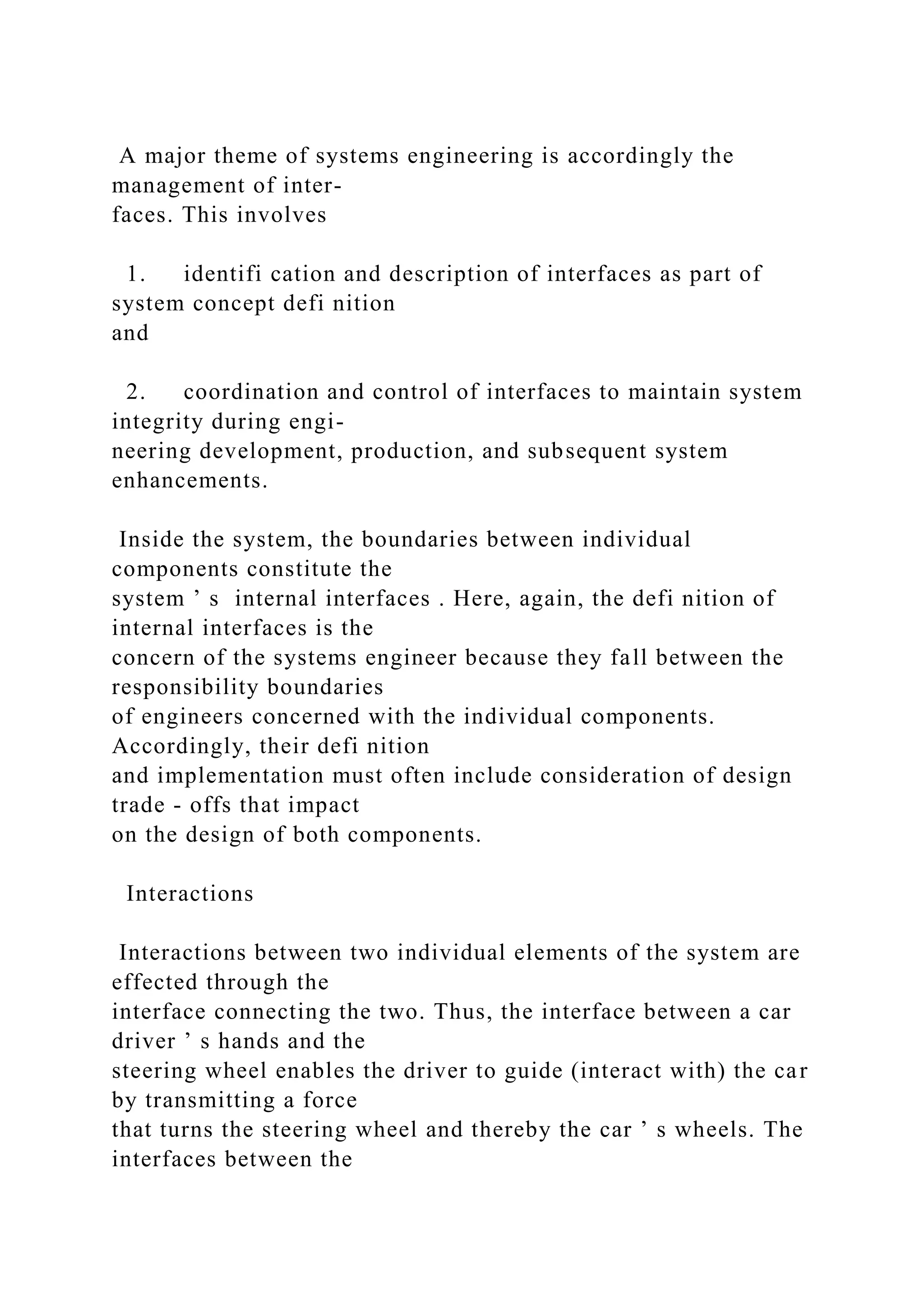 A major theme of systems engineering is accordingly the
management of inter-
faces. This involves
1. identifi cation and description of interfaces as part of
system concept defi nition
and
2. coordination and control of interfaces to maintain system
integrity during engi-
neering development, production, and subsequent system
enhancements.
Inside the system, the boundaries between individual
components constitute the
system ’ s internal interfaces . Here, again, the defi nition of
internal interfaces is the
concern of the systems engineer because they fall between the
responsibility boundaries
of engineers concerned with the individual components.
Accordingly, their defi nition
and implementation must often include consideration of design
trade - offs that impact
on the design of both components.
Interactions
Interactions between two individual elements of the system are
effected through the
interface connecting the two. Thus, the interface between a car
driver ’ s hands and the
steering wheel enables the driver to guide (interact with) the car
by transmitting a force
that turns the steering wheel and thereby the car ’ s wheels. The
interfaces between the
 