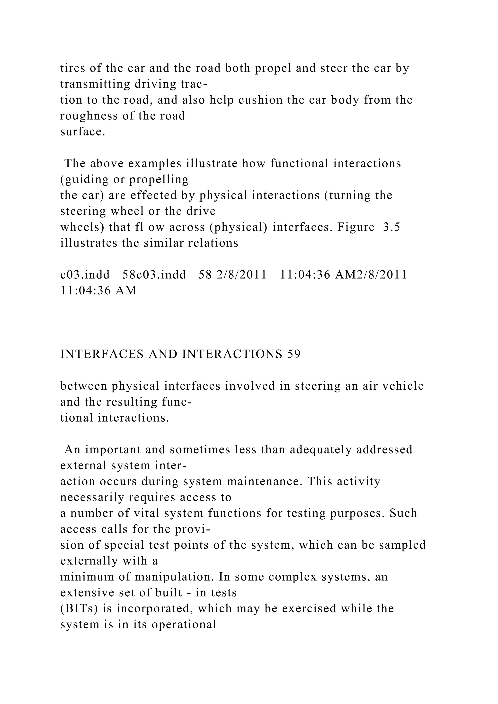 tires of the car and the road both propel and steer the car by
transmitting driving trac-
tion to the road, and also help cushion the car body from the
roughness of the road
surface.
The above examples illustrate how functional interactions
(guiding or propelling
the car) are effected by physical interactions (turning the
steering wheel or the drive
wheels) that fl ow across (physical) interfaces. Figure 3.5
illustrates the similar relations
c03.indd 58c03.indd 58 2/8/2011 11:04:36 AM2/8/2011
11:04:36 AM
INTERFACES AND INTERACTIONS 59
between physical interfaces involved in steering an air vehicle
and the resulting func-
tional interactions.
An important and sometimes less than adequately addressed
external system inter-
action occurs during system maintenance. This activity
necessarily requires access to
a number of vital system functions for testing purposes. Such
access calls for the provi-
sion of special test points of the system, which can be sampled
externally with a
minimum of manipulation. In some complex systems, an
extensive set of built - in tests
(BITs) is incorporated, which may be exercised while the
system is in its operational
 