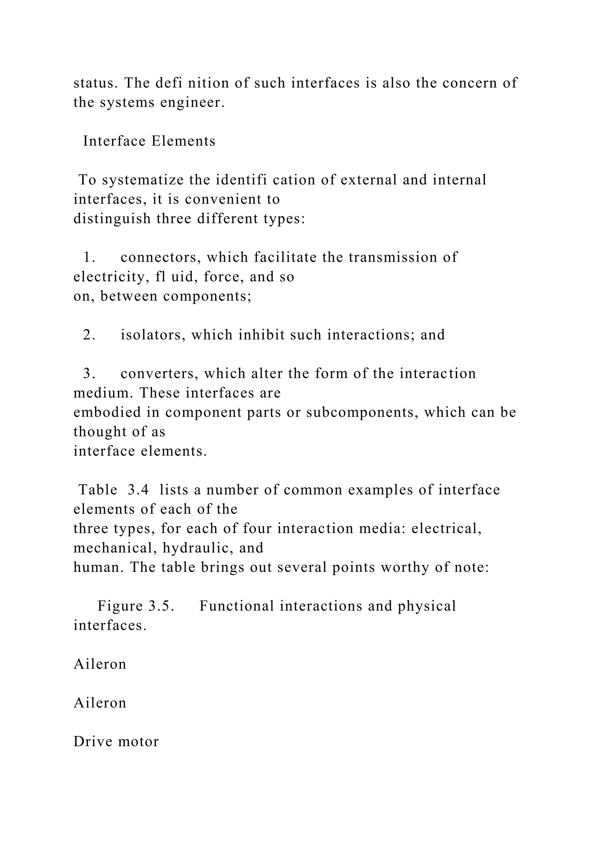 status. The defi nition of such interfaces is also the concern of
the systems engineer.
Interface Elements
To systematize the identifi cation of external and internal
interfaces, it is convenient to
distinguish three different types:
1. connectors, which facilitate the transmission of
electricity, fl uid, force, and so
on, between components;
2. isolators, which inhibit such interactions; and
3. converters, which alter the form of the interaction
medium. These interfaces are
embodied in component parts or subcomponents, which can be
thought of as
interface elements.
Table 3.4 lists a number of common examples of interface
elements of each of the
three types, for each of four interaction media: electrical,
mechanical, hydraulic, and
human. The table brings out several points worthy of note:
Figure 3.5. Functional interactions and physical
interfaces.
Aileron
Aileron
Drive motor
 