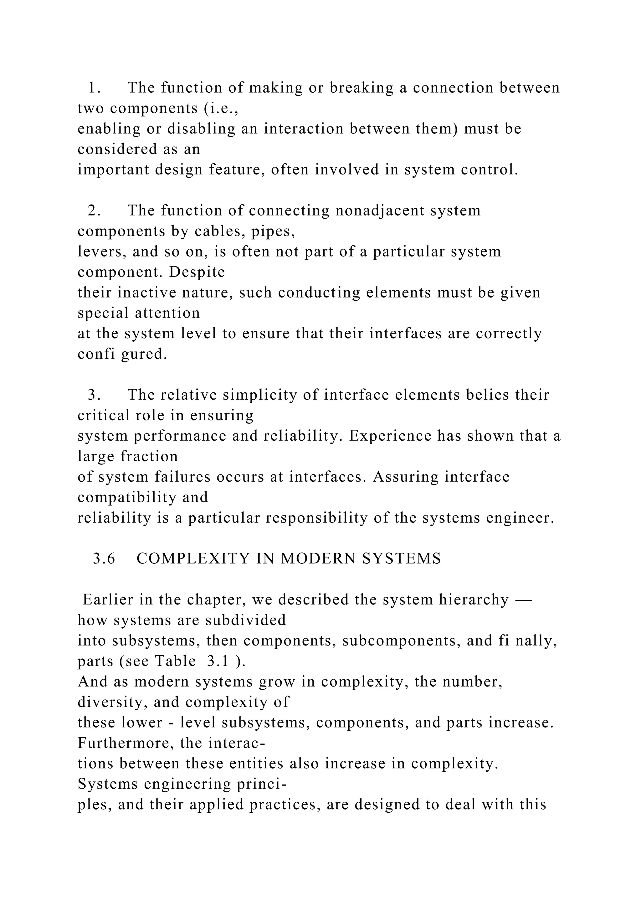 1. The function of making or breaking a connection between
two components (i.e.,
enabling or disabling an interaction between them) must be
considered as an
important design feature, often involved in system control.
2. The function of connecting nonadjacent system
components by cables, pipes,
levers, and so on, is often not part of a particular system
component. Despite
their inactive nature, such conducting elements must be given
special attention
at the system level to ensure that their interfaces are correctly
confi gured.
3. The relative simplicity of interface elements belies their
critical role in ensuring
system performance and reliability. Experience has shown that a
large fraction
of system failures occurs at interfaces. Assuring interface
compatibility and
reliability is a particular responsibility of the systems engineer.
3.6 COMPLEXITY IN MODERN SYSTEMS
Earlier in the chapter, we described the system hierarchy —
how systems are subdivided
into subsystems, then components, subcomponents, and fi nally,
parts (see Table 3.1 ).
And as modern systems grow in complexity, the number,
diversity, and complexity of
these lower - level subsystems, components, and parts increase.
Furthermore, the interac-
tions between these entities also increase in complexity.
Systems engineering princi-
ples, and their applied practices, are designed to deal with this
 