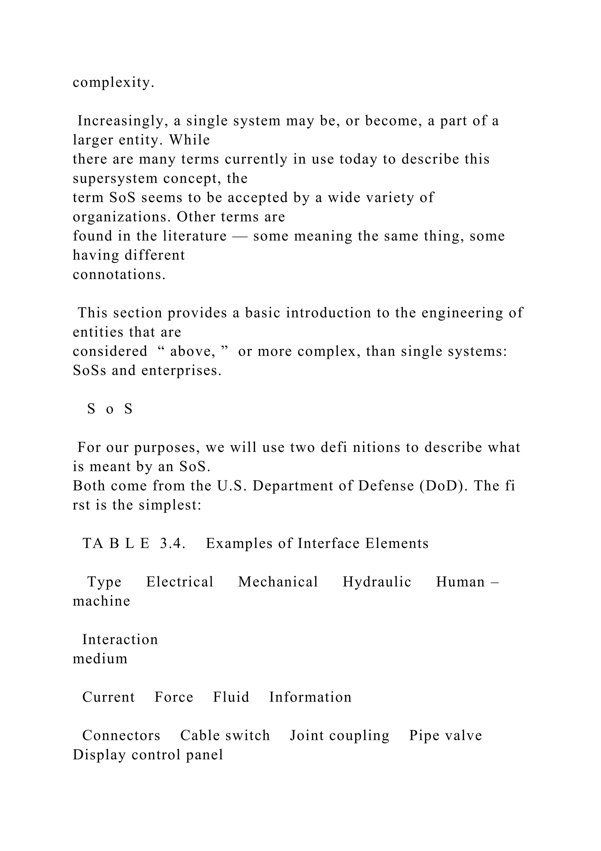 complexity.
Increasingly, a single system may be, or become, a part of a
larger entity. While
there are many terms currently in use today to describe this
supersystem concept, the
term SoS seems to be accepted by a wide variety of
organizations. Other terms are
found in the literature — some meaning the same thing, some
having different
connotations.
This section provides a basic introduction to the engineering of
entities that are
considered “ above, ” or more complex, than single systems:
SoSs and enterprises.
S o S
For our purposes, we will use two defi nitions to describe what
is meant by an SoS.
Both come from the U.S. Department of Defense (DoD). The fi
rst is the simplest:
TA B L E 3.4. Examples of Interface Elements
Type Electrical Mechanical Hydraulic Human –
machine
Interaction
medium
Current Force Fluid Information
Connectors Cable switch Joint coupling Pipe valve
Display control panel
 