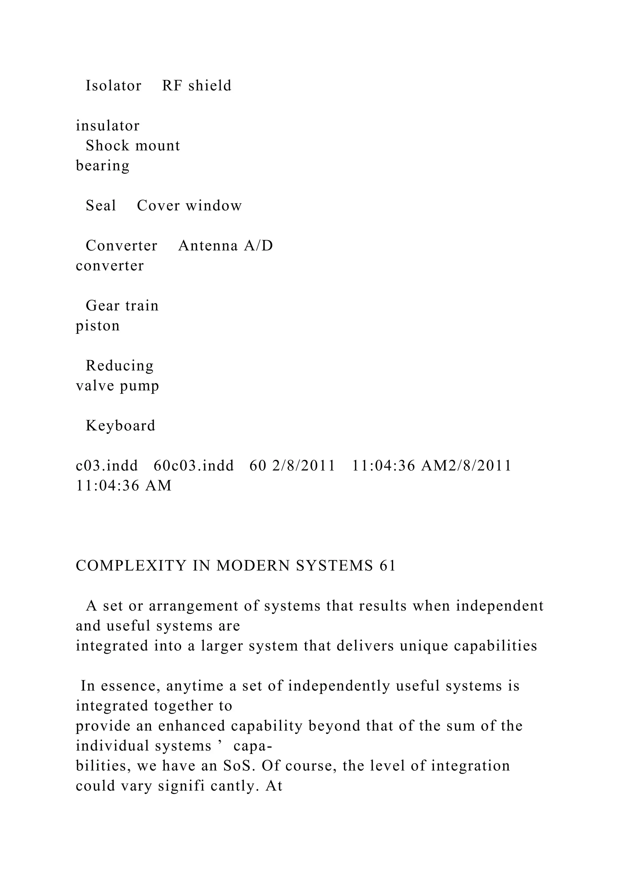 Isolator RF shield
insulator
Shock mount
bearing
Seal Cover window
Converter Antenna A/D
converter
Gear train
piston
Reducing
valve pump
Keyboard
c03.indd 60c03.indd 60 2/8/2011 11:04:36 AM2/8/2011
11:04:36 AM
COMPLEXITY IN MODERN SYSTEMS 61
A set or arrangement of systems that results when independent
and useful systems are
integrated into a larger system that delivers unique capabilities
In essence, anytime a set of independently useful systems is
integrated together to
provide an enhanced capability beyond that of the sum of the
individual systems ’ capa-
bilities, we have an SoS. Of course, the level of integration
could vary signifi cantly. At
 
