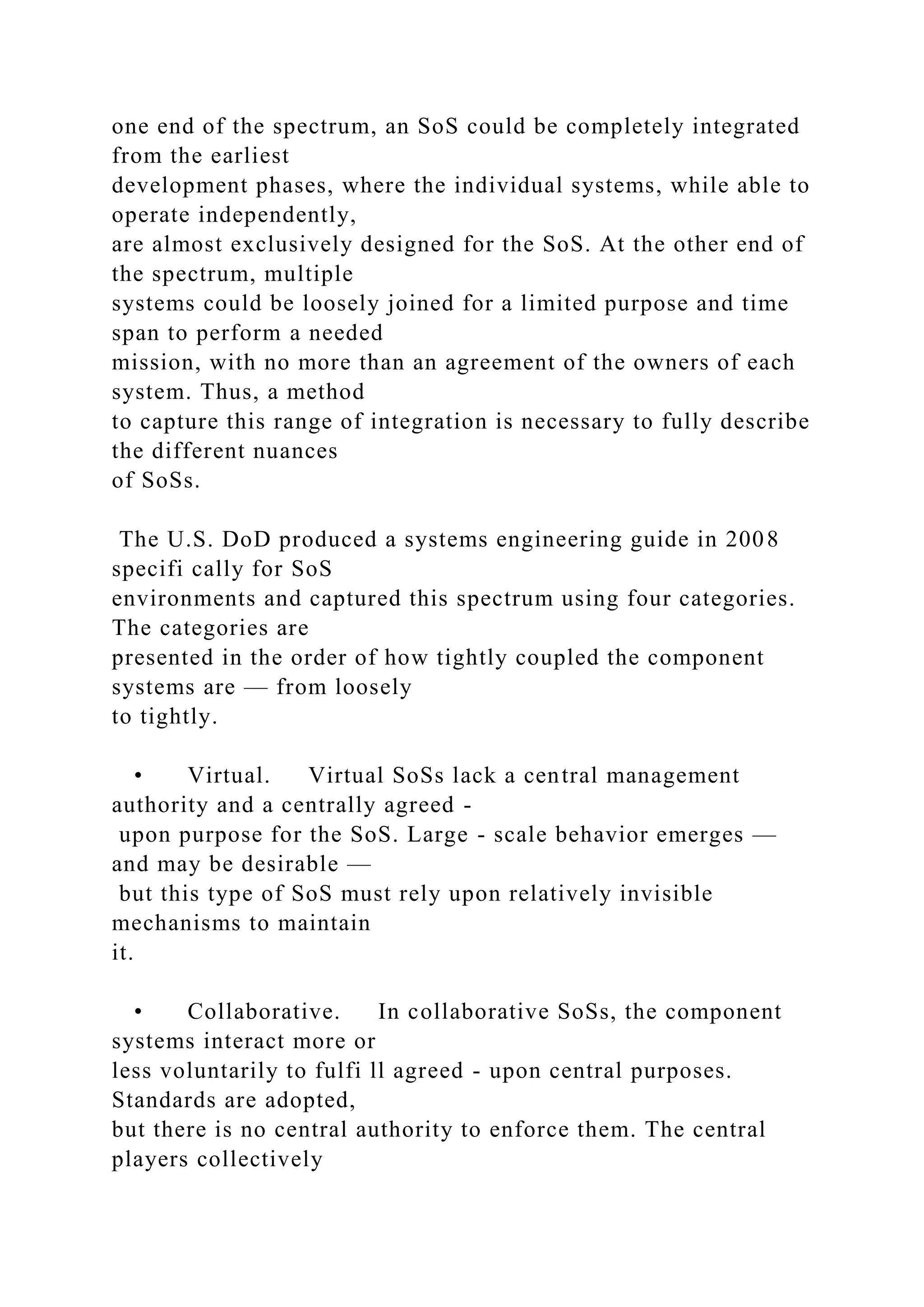 one end of the spectrum, an SoS could be completely integrated
from the earliest
development phases, where the individual systems, while able to
operate independently,
are almost exclusively designed for the SoS. At the other end of
the spectrum, multiple
systems could be loosely joined for a limited purpose and time
span to perform a needed
mission, with no more than an agreement of the owners of each
system. Thus, a method
to capture this range of integration is necessary to fully describe
the different nuances
of SoSs.
The U.S. DoD produced a systems engineering guide in 2008
specifi cally for SoS
environments and captured this spectrum using four categories.
The categories are
presented in the order of how tightly coupled the component
systems are — from loosely
to tightly.
• Virtual. Virtual SoSs lack a central management
authority and a centrally agreed -
upon purpose for the SoS. Large - scale behavior emerges —
and may be desirable —
but this type of SoS must rely upon relatively invisible
mechanisms to maintain
it.
• Collaborative. In collaborative SoSs, the component
systems interact more or
less voluntarily to fulfi ll agreed - upon central purposes.
Standards are adopted,
but there is no central authority to enforce them. The central
players collectively
 