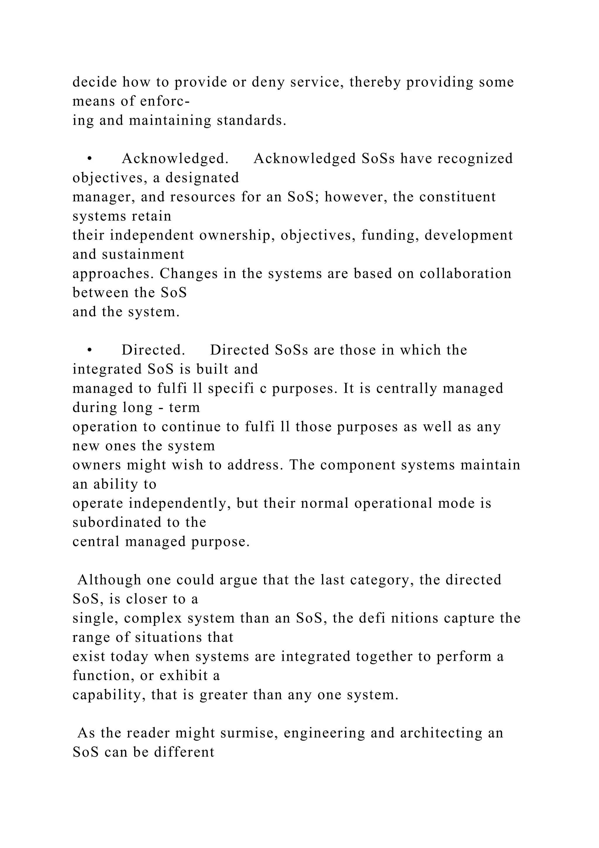 decide how to provide or deny service, thereby providing some
means of enforc-
ing and maintaining standards.
• Acknowledged. Acknowledged SoSs have recognized
objectives, a designated
manager, and resources for an SoS; however, the constituent
systems retain
their independent ownership, objectives, funding, development
and sustainment
approaches. Changes in the systems are based on collaboration
between the SoS
and the system.
• Directed. Directed SoSs are those in which the
integrated SoS is built and
managed to fulfi ll specifi c purposes. It is centrally managed
during long - term
operation to continue to fulfi ll those purposes as well as any
new ones the system
owners might wish to address. The component systems maintain
an ability to
operate independently, but their normal operational mode is
subordinated to the
central managed purpose.
Although one could argue that the last category, the directed
SoS, is closer to a
single, complex system than an SoS, the defi nitions capture the
range of situations that
exist today when systems are integrated together to perform a
function, or exhibit a
capability, that is greater than any one system.
As the reader might surmise, engineering and architecting an
SoS can be different
 