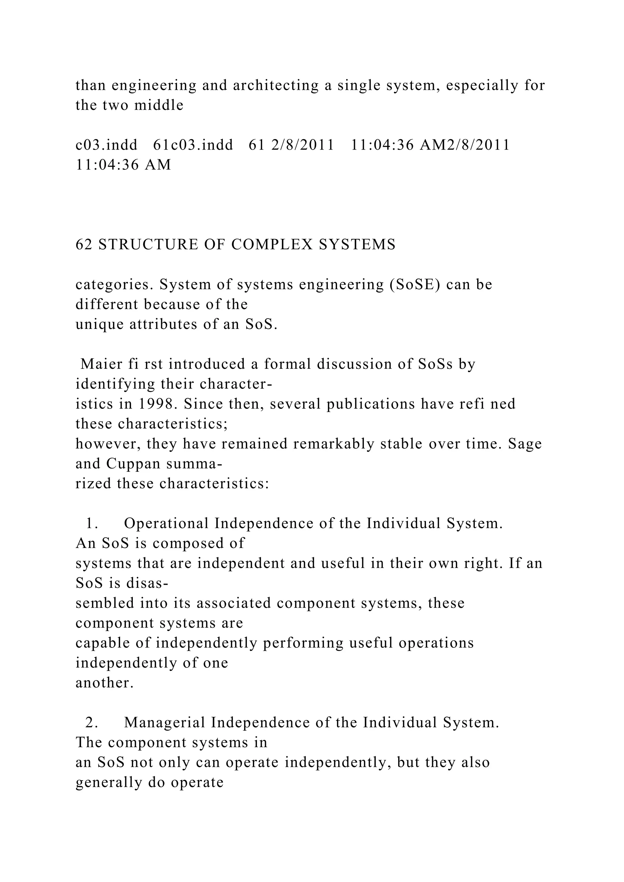 than engineering and architecting a single system, especially for
the two middle
c03.indd 61c03.indd 61 2/8/2011 11:04:36 AM2/8/2011
11:04:36 AM
62 STRUCTURE OF COMPLEX SYSTEMS
categories. System of systems engineering (SoSE) can be
different because of the
unique attributes of an SoS.
Maier fi rst introduced a formal discussion of SoSs by
identifying their character-
istics in 1998. Since then, several publications have refi ned
these characteristics;
however, they have remained remarkably stable over time. Sage
and Cuppan summa-
rized these characteristics:
1. Operational Independence of the Individual System.
An SoS is composed of
systems that are independent and useful in their own right. If an
SoS is disas-
sembled into its associated component systems, these
component systems are
capable of independently performing useful operations
independently of one
another.
2. Managerial Independence of the Individual System.
The component systems in
an SoS not only can operate independently, but they also
generally do operate
 