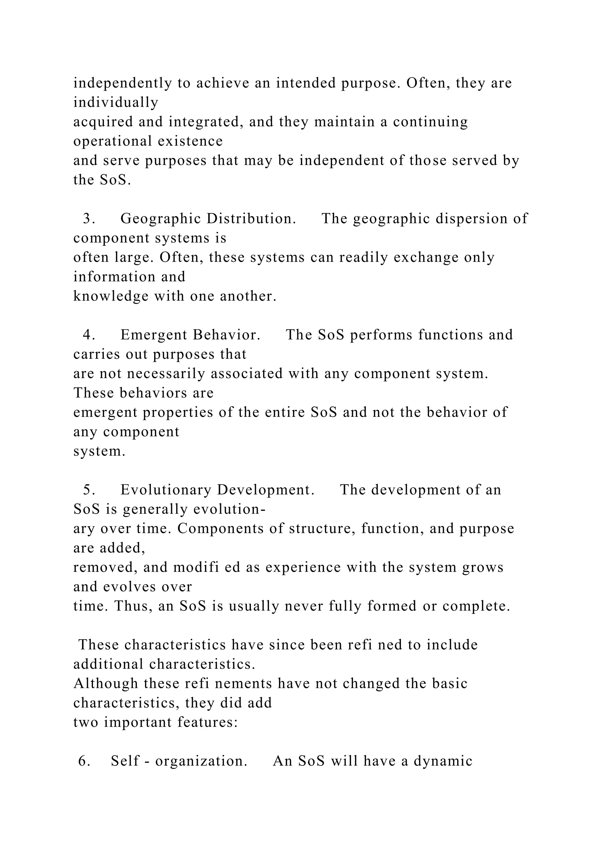 independently to achieve an intended purpose. Often, they are
individually
acquired and integrated, and they maintain a continuing
operational existence
and serve purposes that may be independent of those served by
the SoS.
3. Geographic Distribution. The geographic dispersion of
component systems is
often large. Often, these systems can readily exchange only
information and
knowledge with one another.
4. Emergent Behavior. The SoS performs functions and
carries out purposes that
are not necessarily associated with any component system.
These behaviors are
emergent properties of the entire SoS and not the behavior of
any component
system.
5. Evolutionary Development. The development of an
SoS is generally evolution-
ary over time. Components of structure, function, and purpose
are added,
removed, and modifi ed as experience with the system grows
and evolves over
time. Thus, an SoS is usually never fully formed or complete.
These characteristics have since been refi ned to include
additional characteristics.
Although these refi nements have not changed the basic
characteristics, they did add
two important features:
6. Self - organization. An SoS will have a dynamic
 
