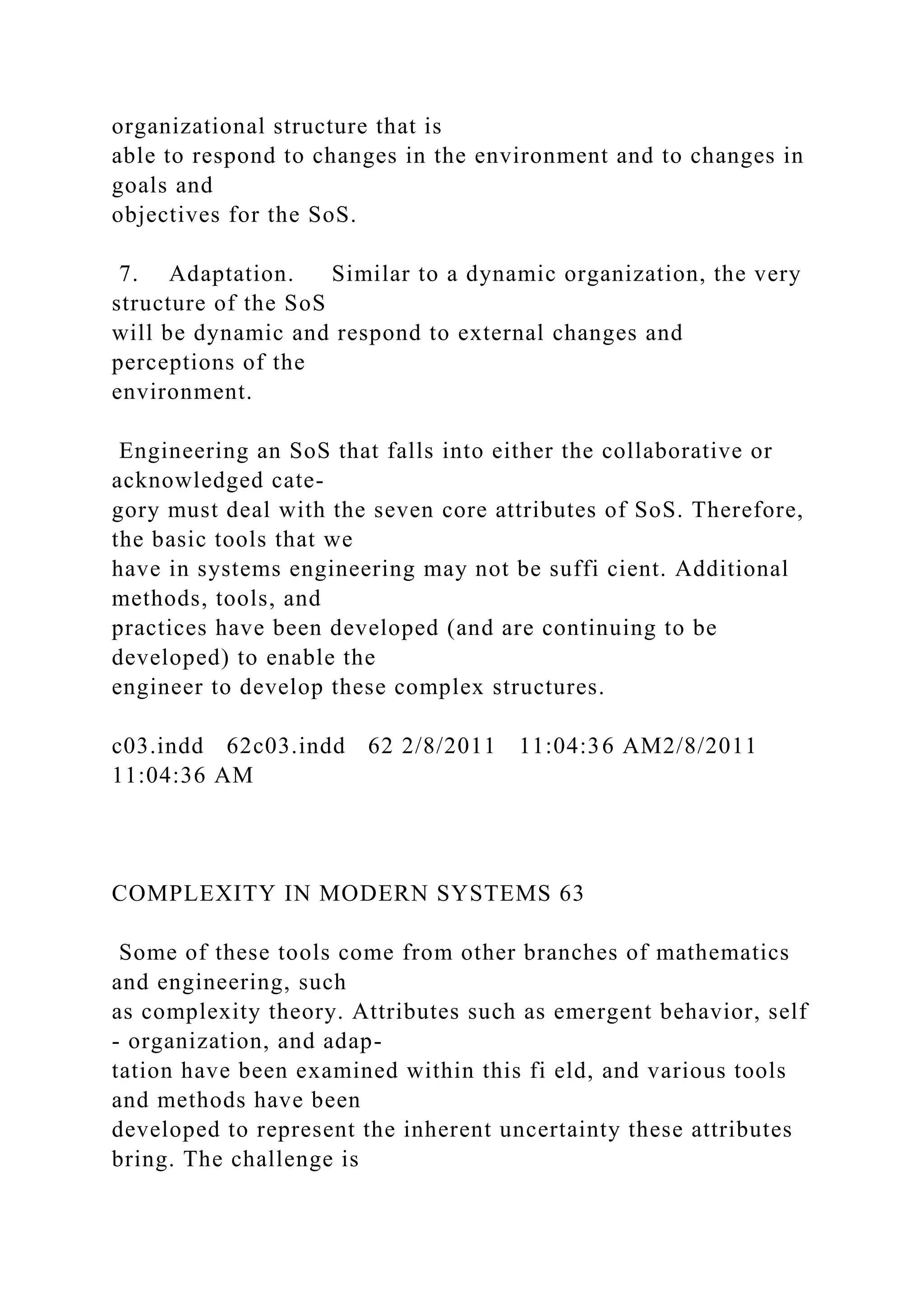 organizational structure that is
able to respond to changes in the environment and to changes in
goals and
objectives for the SoS.
7. Adaptation. Similar to a dynamic organization, the very
structure of the SoS
will be dynamic and respond to external changes and
perceptions of the
environment.
Engineering an SoS that falls into either the collaborative or
acknowledged cate-
gory must deal with the seven core attributes of SoS. Therefore,
the basic tools that we
have in systems engineering may not be suffi cient. Additional
methods, tools, and
practices have been developed (and are continuing to be
developed) to enable the
engineer to develop these complex structures.
c03.indd 62c03.indd 62 2/8/2011 11:04:36 AM2/8/2011
11:04:36 AM
COMPLEXITY IN MODERN SYSTEMS 63
Some of these tools come from other branches of mathematics
and engineering, such
as complexity theory. Attributes such as emergent behavior, self
- organization, and adap-
tation have been examined within this fi eld, and various tools
and methods have been
developed to represent the inherent uncertainty these attributes
bring. The challenge is
 