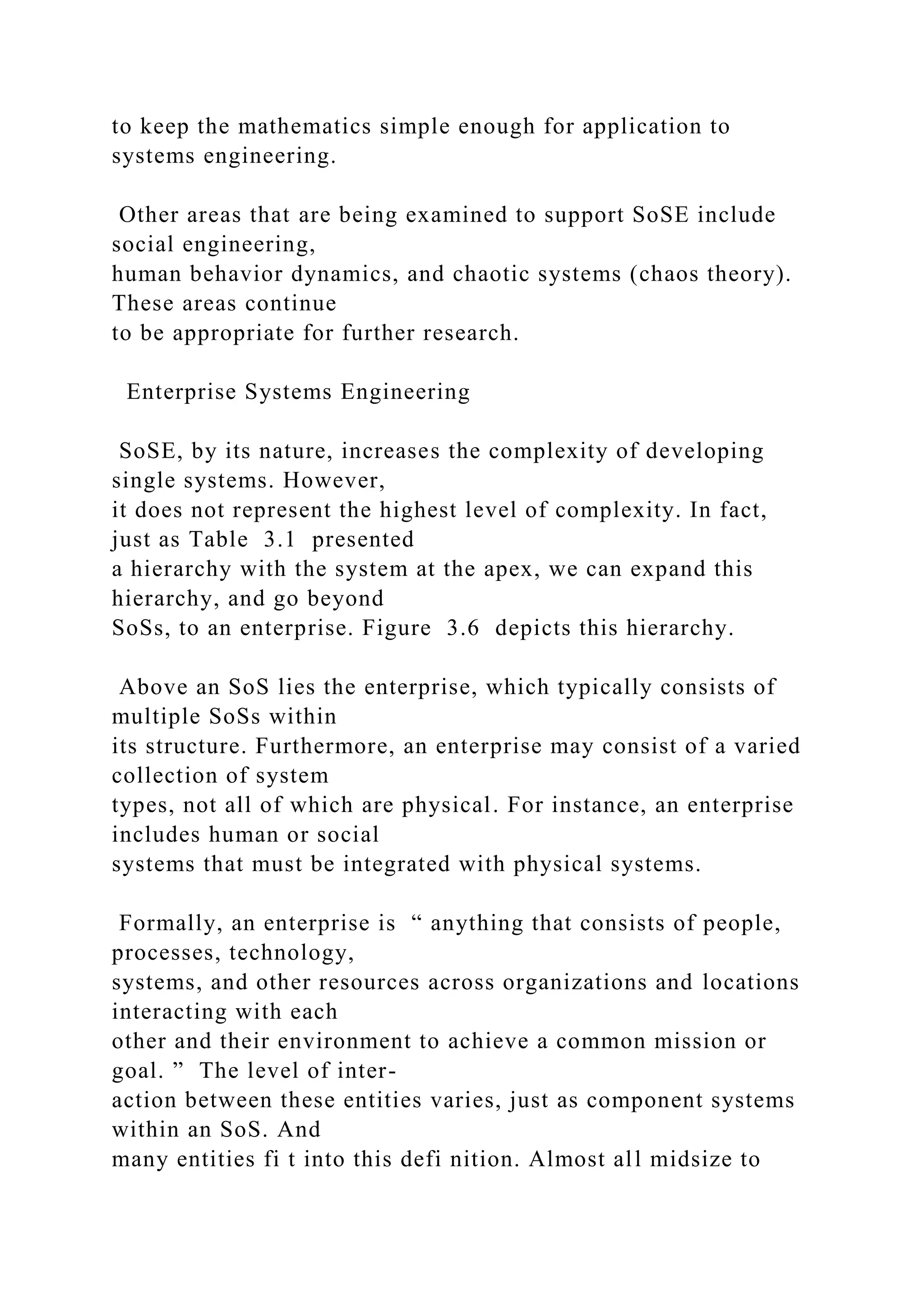to keep the mathematics simple enough for application to
systems engineering.
Other areas that are being examined to support SoSE include
social engineering,
human behavior dynamics, and chaotic systems (chaos theory).
These areas continue
to be appropriate for further research.
Enterprise Systems Engineering
SoSE, by its nature, increases the complexity of developing
single systems. However,
it does not represent the highest level of complexity. In fact,
just as Table 3.1 presented
a hierarchy with the system at the apex, we can expand this
hierarchy, and go beyond
SoSs, to an enterprise. Figure 3.6 depicts this hierarchy.
Above an SoS lies the enterprise, which typically consists of
multiple SoSs within
its structure. Furthermore, an enterprise may consist of a varied
collection of system
types, not all of which are physical. For instance, an enterprise
includes human or social
systems that must be integrated with physical systems.
Formally, an enterprise is “ anything that consists of people,
processes, technology,
systems, and other resources across organizations and locations
interacting with each
other and their environment to achieve a common mission or
goal. ” The level of inter-
action between these entities varies, just as component systems
within an SoS. And
many entities fi t into this defi nition. Almost all midsize to
 