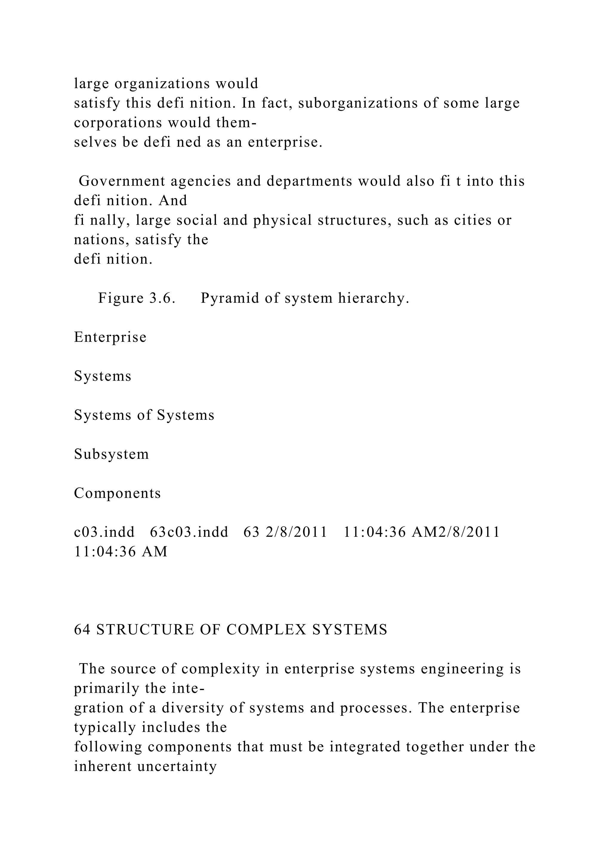 large organizations would
satisfy this defi nition. In fact, suborganizations of some large
corporations would them-
selves be defi ned as an enterprise.
Government agencies and departments would also fi t into this
defi nition. And
fi nally, large social and physical structures, such as cities or
nations, satisfy the
defi nition.
Figure 3.6. Pyramid of system hierarchy.
Enterprise
Systems
Systems of Systems
Subsystem
Components
c03.indd 63c03.indd 63 2/8/2011 11:04:36 AM2/8/2011
11:04:36 AM
64 STRUCTURE OF COMPLEX SYSTEMS
The source of complexity in enterprise systems engineering is
primarily the inte-
gration of a diversity of systems and processes. The enterprise
typically includes the
following components that must be integrated together under the
inherent uncertainty
 