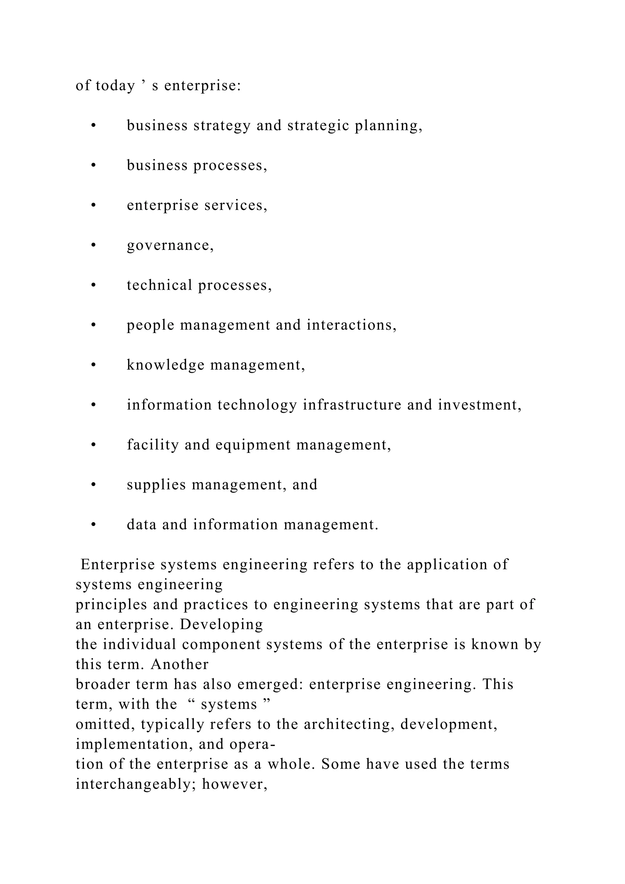 of today ’ s enterprise:
• business strategy and strategic planning,
• business processes,
• enterprise services,
• governance,
• technical processes,
• people management and interactions,
• knowledge management,
• information technology infrastructure and investment,
• facility and equipment management,
• supplies management, and
• data and information management.
Enterprise systems engineering refers to the application of
systems engineering
principles and practices to engineering systems that are part of
an enterprise. Developing
the individual component systems of the enterprise is known by
this term. Another
broader term has also emerged: enterprise engineering. This
term, with the “ systems ”
omitted, typically refers to the architecting, development,
implementation, and opera-
tion of the enterprise as a whole. Some have used the terms
interchangeably; however,
 