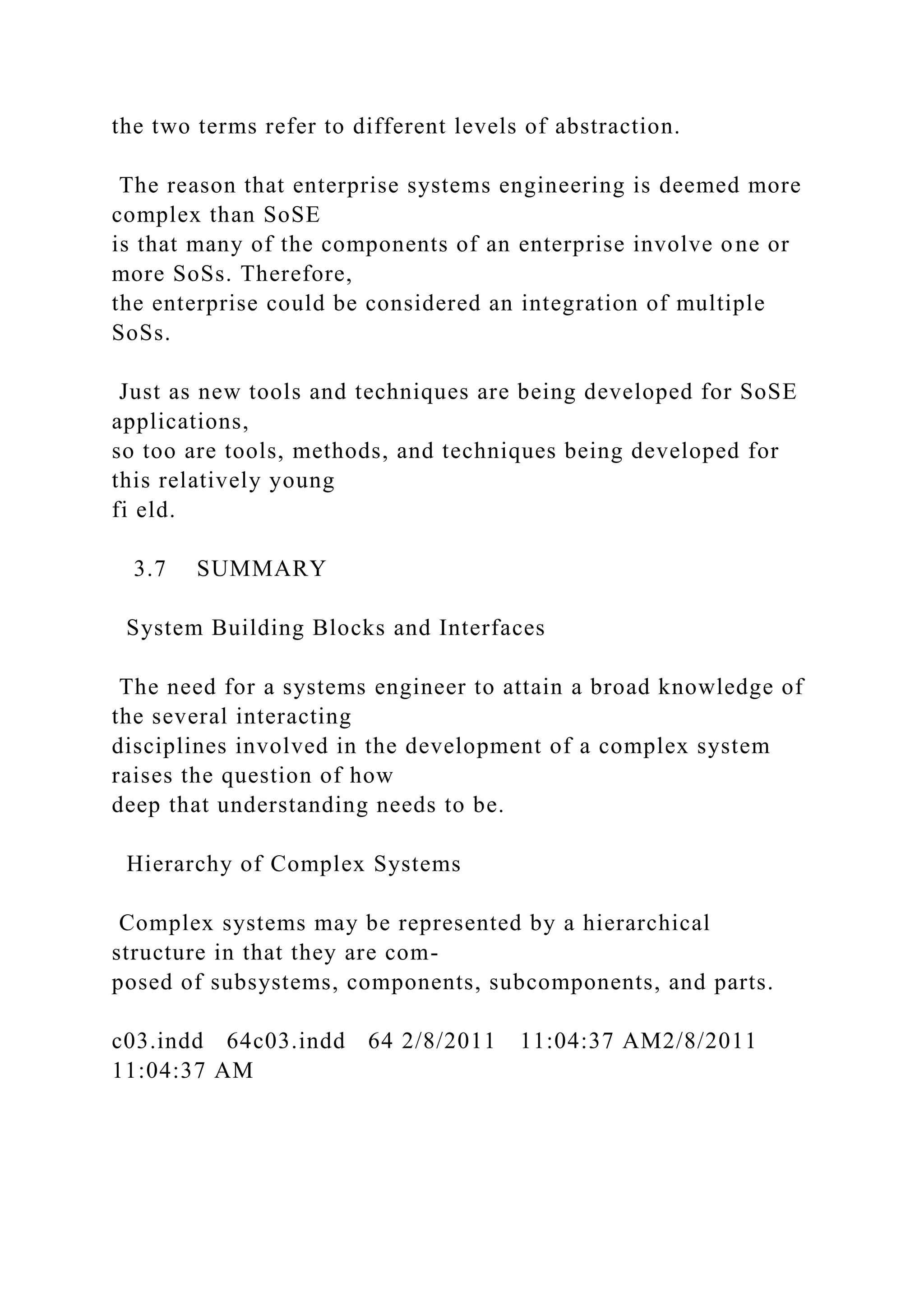 the two terms refer to different levels of abstraction.
The reason that enterprise systems engineering is deemed more
complex than SoSE
is that many of the components of an enterprise involve one or
more SoSs. Therefore,
the enterprise could be considered an integration of multiple
SoSs.
Just as new tools and techniques are being developed for SoSE
applications,
so too are tools, methods, and techniques being developed for
this relatively young
fi eld.
3.7 SUMMARY
System Building Blocks and Interfaces
The need for a systems engineer to attain a broad knowledge of
the several interacting
disciplines involved in the development of a complex system
raises the question of how
deep that understanding needs to be.
Hierarchy of Complex Systems
Complex systems may be represented by a hierarchical
structure in that they are com-
posed of subsystems, components, subcomponents, and parts.
c03.indd 64c03.indd 64 2/8/2011 11:04:37 AM2/8/2011
11:04:37 AM
 
