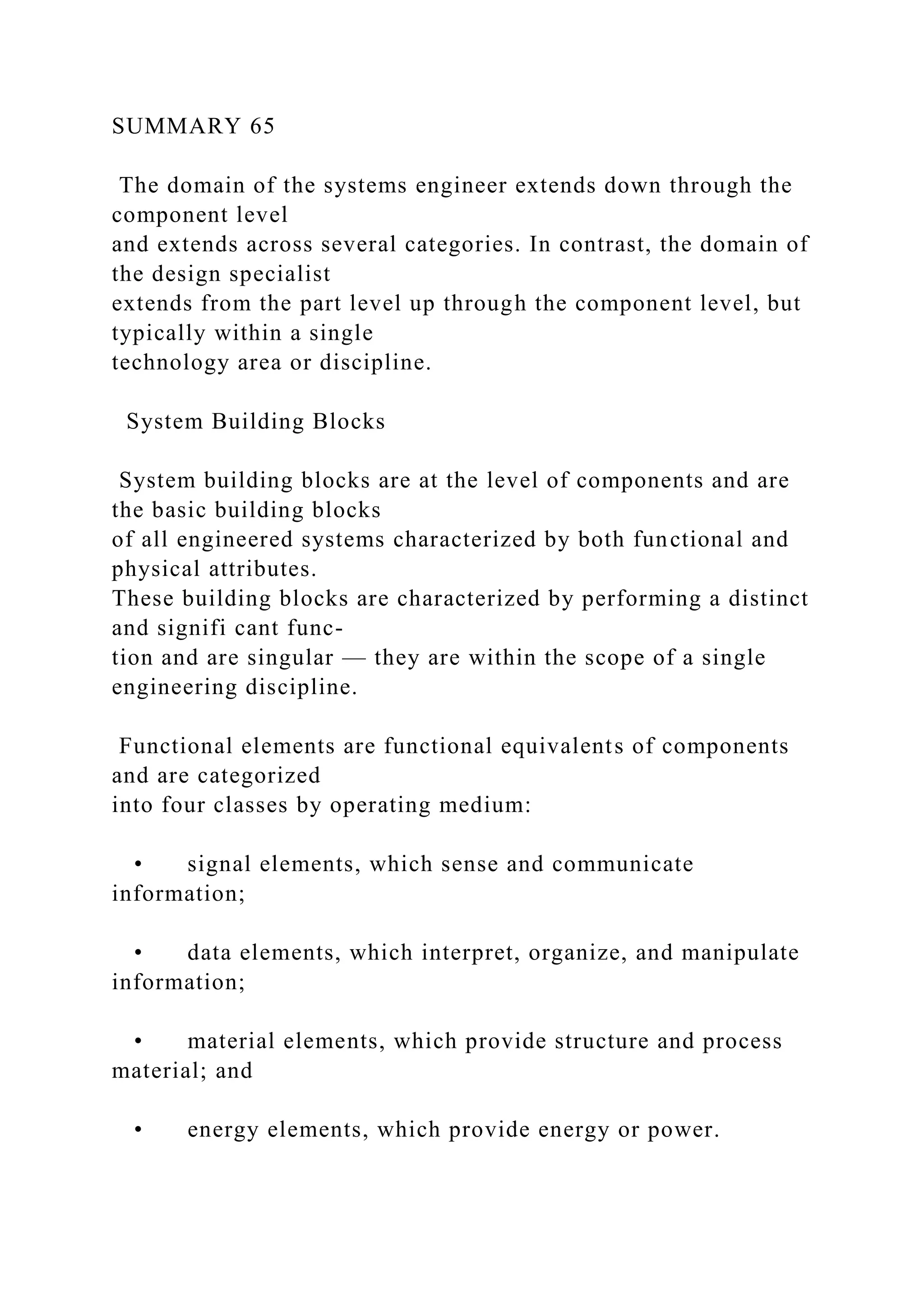 SUMMARY 65
The domain of the systems engineer extends down through the
component level
and extends across several categories. In contrast, the domain of
the design specialist
extends from the part level up through the component level, but
typically within a single
technology area or discipline.
System Building Blocks
System building blocks are at the level of components and are
the basic building blocks
of all engineered systems characterized by both functional and
physical attributes.
These building blocks are characterized by performing a distinct
and signifi cant func-
tion and are singular — they are within the scope of a single
engineering discipline.
Functional elements are functional equivalents of components
and are categorized
into four classes by operating medium:
• signal elements, which sense and communicate
information;
• data elements, which interpret, organize, and manipulate
information;
• material elements, which provide structure and process
material; and
• energy elements, which provide energy or power.
 