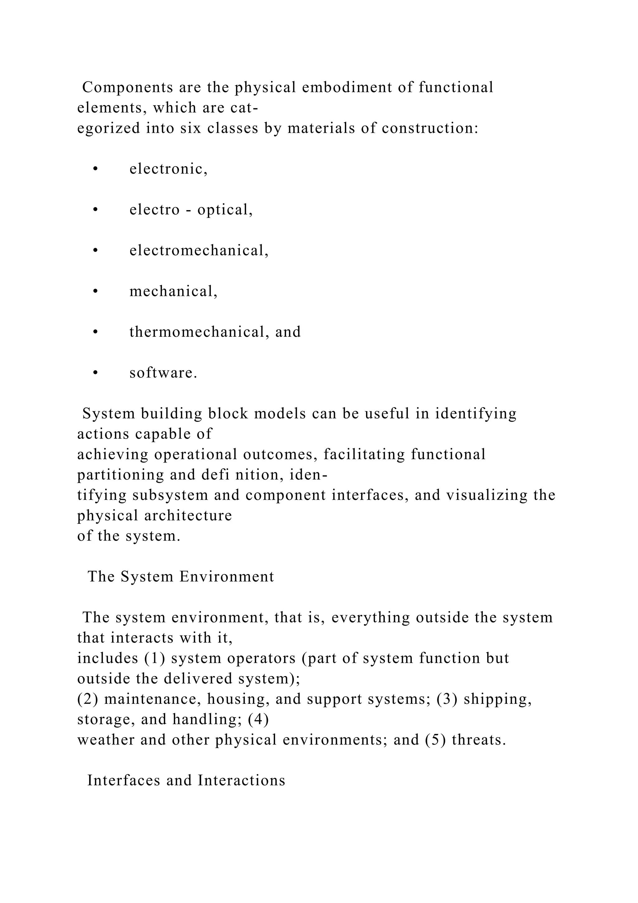 Components are the physical embodiment of functional
elements, which are cat-
egorized into six classes by materials of construction:
• electronic,
• electro - optical,
• electromechanical,
• mechanical,
• thermomechanical, and
• software.
System building block models can be useful in identifying
actions capable of
achieving operational outcomes, facilitating functional
partitioning and defi nition, iden-
tifying subsystem and component interfaces, and visualizing the
physical architecture
of the system.
The System Environment
The system environment, that is, everything outside the system
that interacts with it,
includes (1) system operators (part of system function but
outside the delivered system);
(2) maintenance, housing, and support systems; (3) shipping,
storage, and handling; (4)
weather and other physical environments; and (5) threats.
Interfaces and Interactions
 