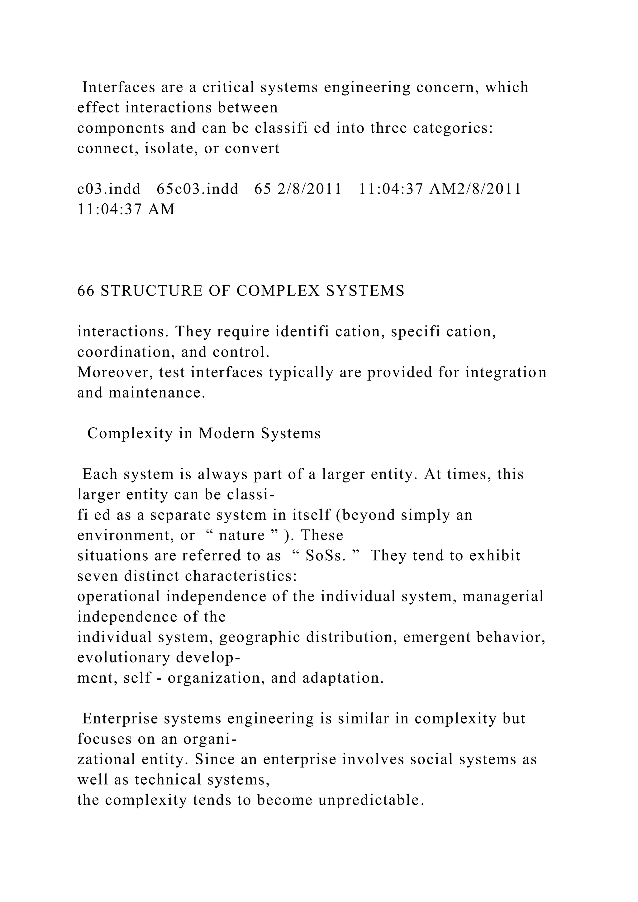Interfaces are a critical systems engineering concern, which
effect interactions between
components and can be classifi ed into three categories:
connect, isolate, or convert
c03.indd 65c03.indd 65 2/8/2011 11:04:37 AM2/8/2011
11:04:37 AM
66 STRUCTURE OF COMPLEX SYSTEMS
interactions. They require identifi cation, specifi cation,
coordination, and control.
Moreover, test interfaces typically are provided for integration
and maintenance.
Complexity in Modern Systems
Each system is always part of a larger entity. At times, this
larger entity can be classi-
fi ed as a separate system in itself (beyond simply an
environment, or “ nature ” ). These
situations are referred to as “ SoSs. ” They tend to exhibit
seven distinct characteristics:
operational independence of the individual system, managerial
independence of the
individual system, geographic distribution, emergent behavior,
evolutionary develop-
ment, self - organization, and adaptation.
Enterprise systems engineering is similar in complexity but
focuses on an organi-
zational entity. Since an enterprise involves social systems as
well as technical systems,
the complexity tends to become unpredictable.
 