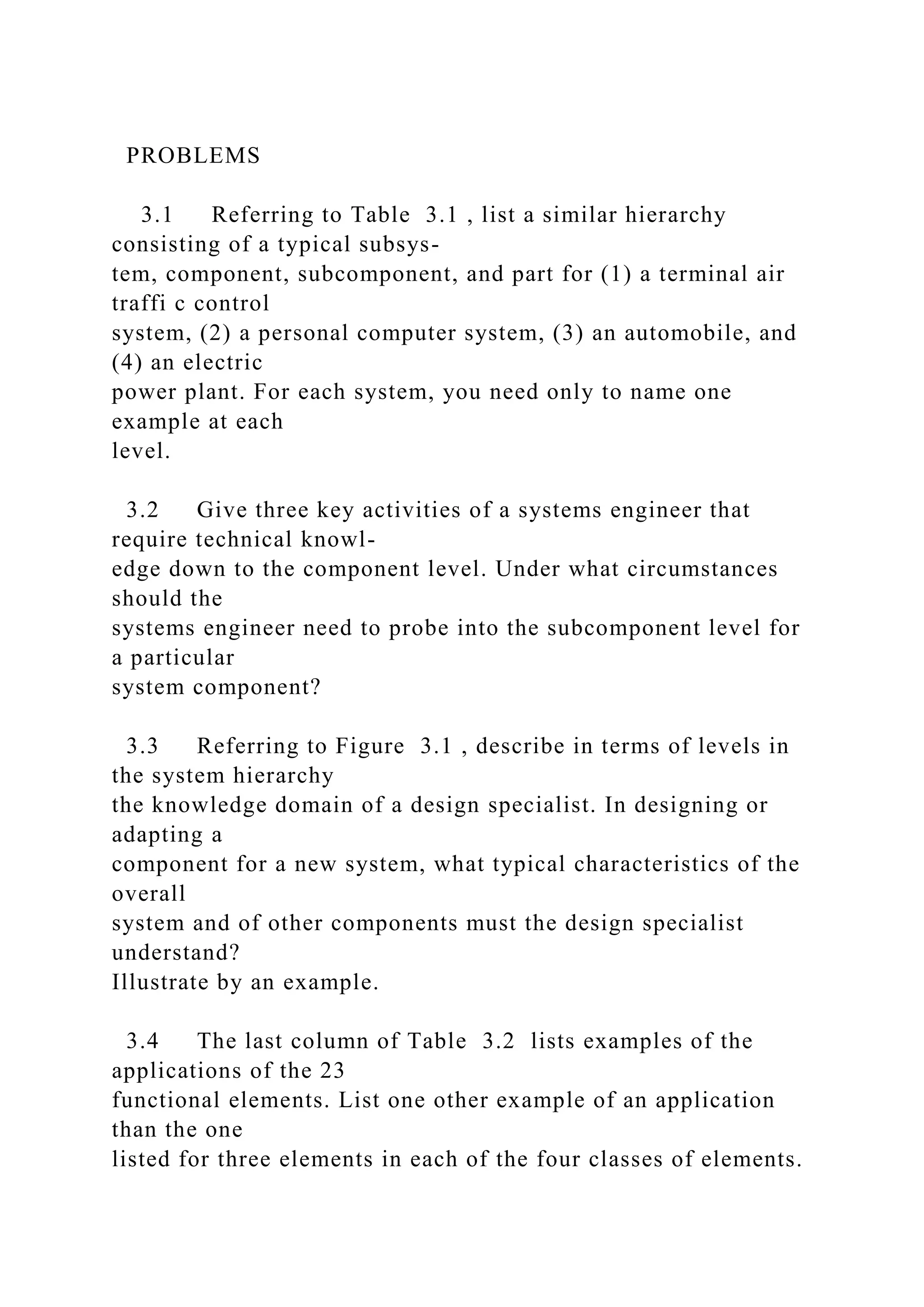 PROBLEMS
3.1 Referring to Table 3.1 , list a similar hierarchy
consisting of a typical subsys-
tem, component, subcomponent, and part for (1) a terminal air
traffi c control
system, (2) a personal computer system, (3) an automobile, and
(4) an electric
power plant. For each system, you need only to name one
example at each
level.
3.2 Give three key activities of a systems engineer that
require technical knowl-
edge down to the component level. Under what circumstances
should the
systems engineer need to probe into the subcomponent level for
a particular
system component?
3.3 Referring to Figure 3.1 , describe in terms of levels in
the system hierarchy
the knowledge domain of a design specialist. In designing or
adapting a
component for a new system, what typical characteristics of the
overall
system and of other components must the design specialist
understand?
Illustrate by an example.
3.4 The last column of Table 3.2 lists examples of the
applications of the 23
functional elements. List one other example of an application
than the one
listed for three elements in each of the four classes of elements.
 