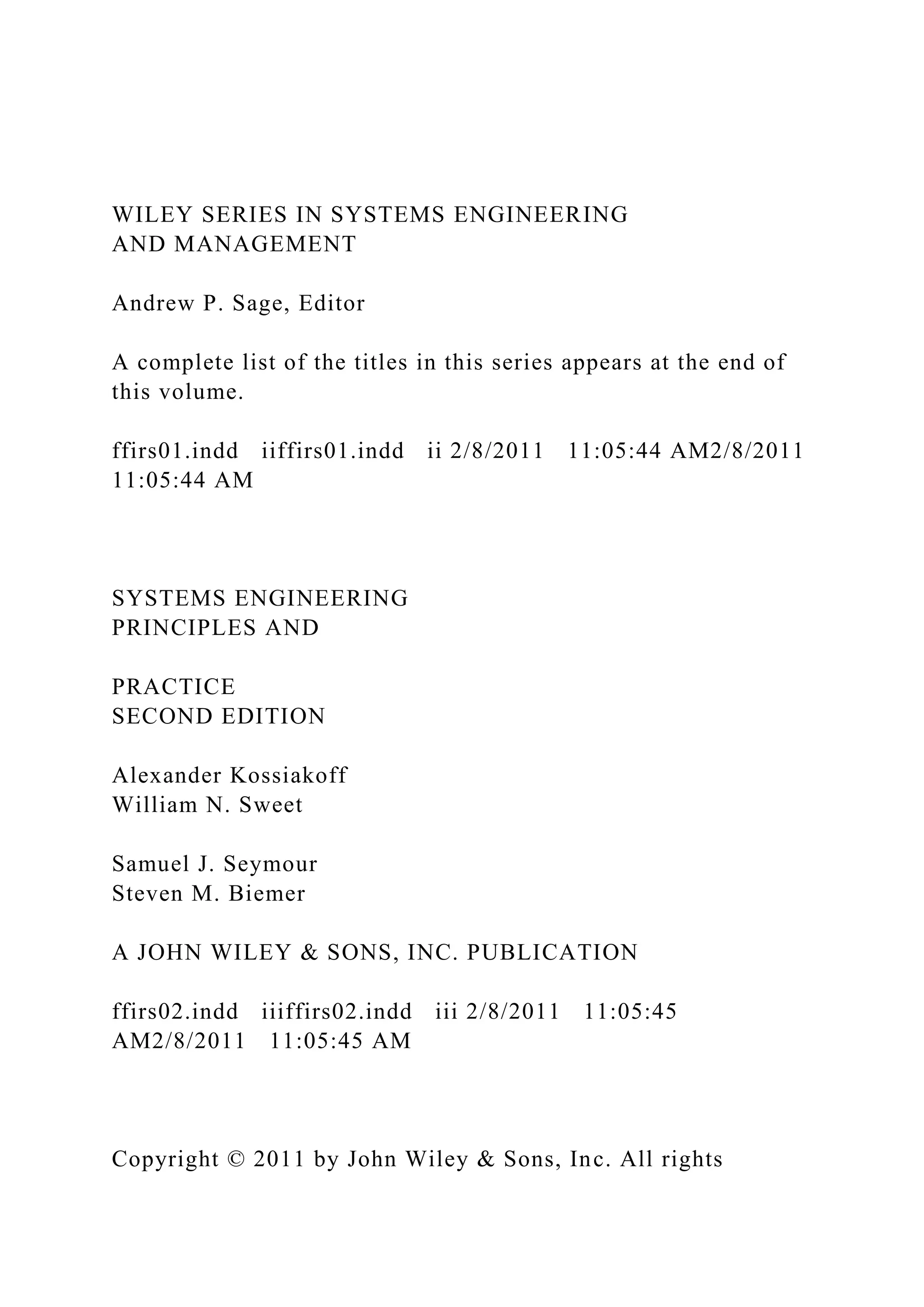 WILEY SERIES IN SYSTEMS ENGINEERING
AND MANAGEMENT
Andrew P. Sage, Editor
A complete list of the titles in this series appears at the end of
this volume.
ffirs01.indd iiffirs01.indd ii 2/8/2011 11:05:44 AM2/8/2011
11:05:44 AM
SYSTEMS ENGINEERING
PRINCIPLES AND
PRACTICE
SECOND EDITION
Alexander Kossiakoff
William N. Sweet
Samuel J. Seymour
Steven M. Biemer
A JOHN WILEY & SONS, INC. PUBLICATION
ffirs02.indd iiiffirs02.indd iii 2/8/2011 11:05:45
AM2/8/2011 11:05:45 AM
Copyright © 2011 by John Wiley & Sons, Inc. All rights
 
