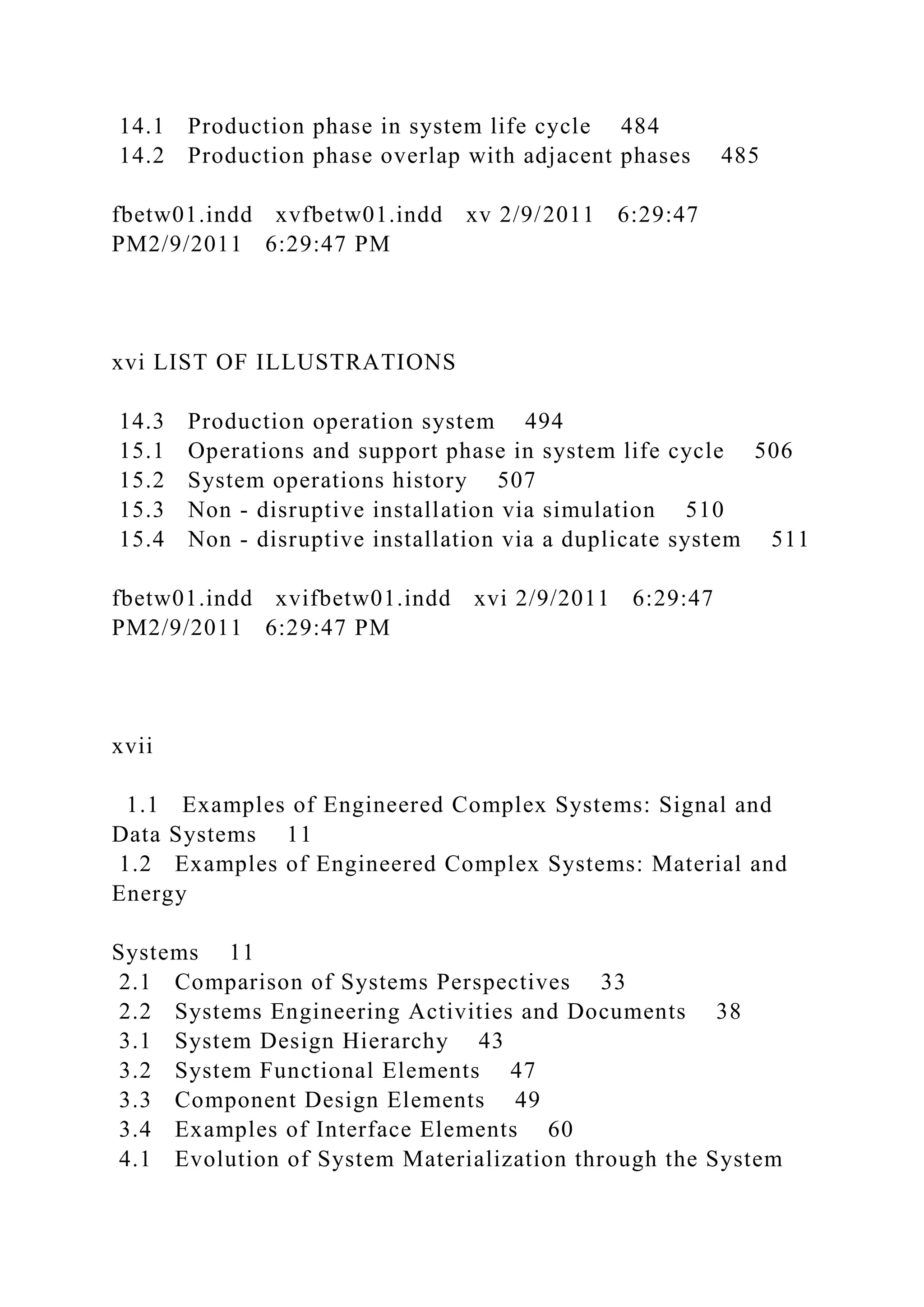 14.1 Production phase in system life cycle 484
14.2 Production phase overlap with adjacent phases 485
fbetw01.indd xvfbetw01.indd xv 2/9/2011 6:29:47
PM2/9/2011 6:29:47 PM
xvi LIST OF ILLUSTRATIONS
14.3 Production operation system 494
15.1 Operations and support phase in system life cycle 506
15.2 System operations history 507
15.3 Non - disruptive installation via simulation 510
15.4 Non - disruptive installation via a duplicate system 511
fbetw01.indd xvifbetw01.indd xvi 2/9/2011 6:29:47
PM2/9/2011 6:29:47 PM
xvii
1.1 Examples of Engineered Complex Systems: Signal and
Data Systems 11
1.2 Examples of Engineered Complex Systems: Material and
Energy
Systems 11
2.1 Comparison of Systems Perspectives 33
2.2 Systems Engineering Activities and Documents 38
3.1 System Design Hierarchy 43
3.2 System Functional Elements 47
3.3 Component Design Elements 49
3.4 Examples of Interface Elements 60
4.1 Evolution of System Materialization through the System
 