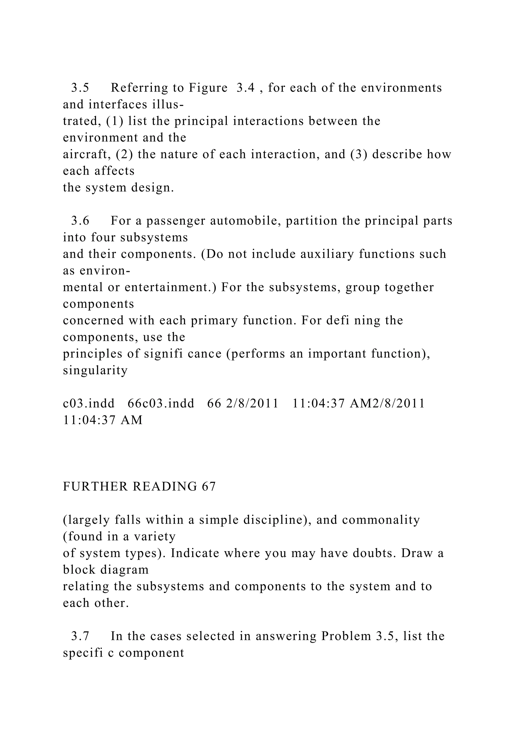 3.5 Referring to Figure 3.4 , for each of the environments
and interfaces illus-
trated, (1) list the principal interactions between the
environment and the
aircraft, (2) the nature of each interaction, and (3) describe how
each affects
the system design.
3.6 For a passenger automobile, partition the principal parts
into four subsystems
and their components. (Do not include auxiliary functions such
as environ-
mental or entertainment.) For the subsystems, group together
components
concerned with each primary function. For defi ning the
components, use the
principles of signifi cance (performs an important function),
singularity
c03.indd 66c03.indd 66 2/8/2011 11:04:37 AM2/8/2011
11:04:37 AM
FURTHER READING 67
(largely falls within a simple discipline), and commonality
(found in a variety
of system types). Indicate where you may have doubts. Draw a
block diagram
relating the subsystems and components to the system and to
each other.
3.7 In the cases selected in answering Problem 3.5, list the
specifi c component
 