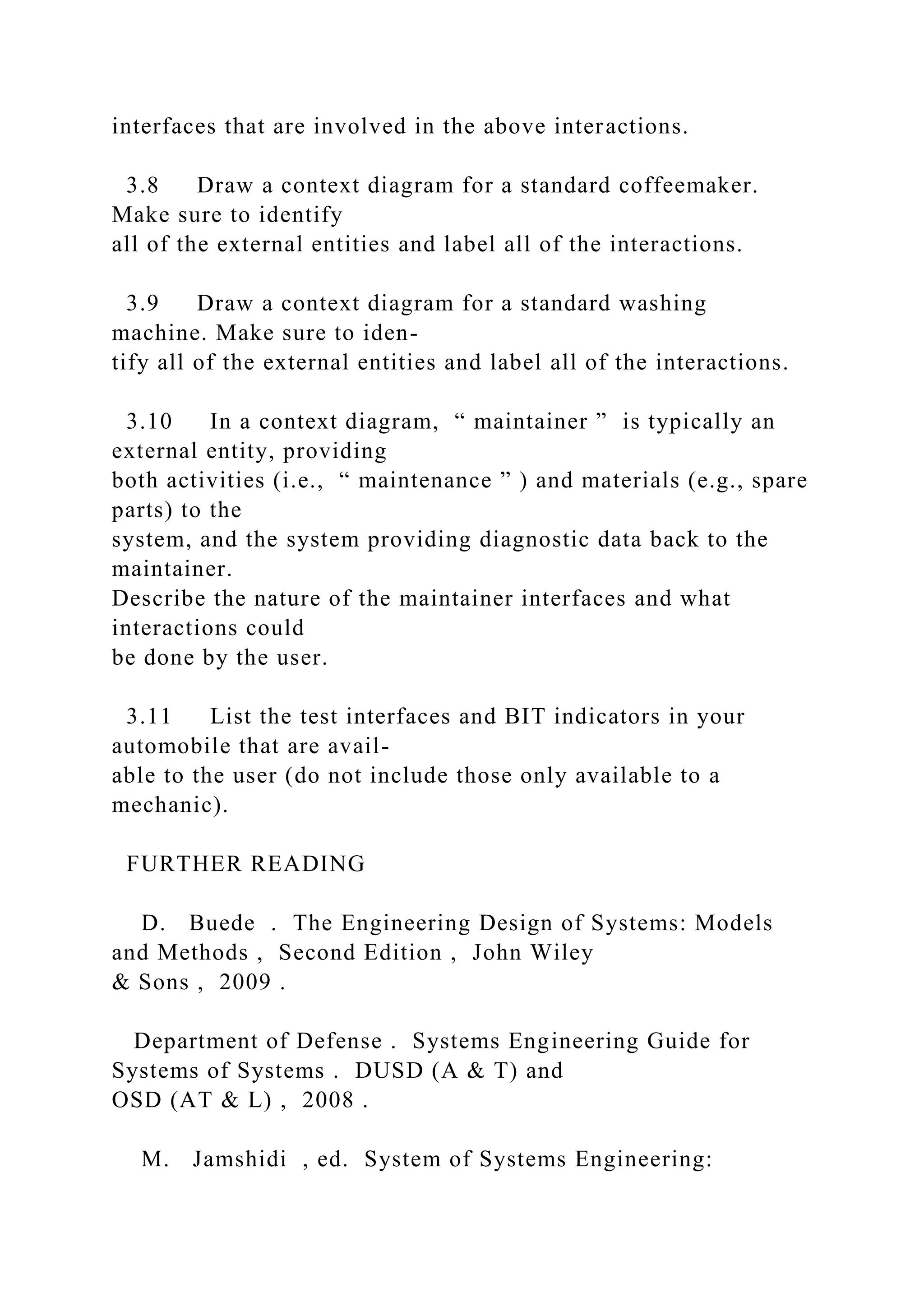 interfaces that are involved in the above interactions.
3.8 Draw a context diagram for a standard coffeemaker.
Make sure to identify
all of the external entities and label all of the interactions.
3.9 Draw a context diagram for a standard washing
machine. Make sure to iden-
tify all of the external entities and label all of the interactions.
3.10 In a context diagram, “ maintainer ” is typically an
external entity, providing
both activities (i.e., “ maintenance ” ) and materials (e.g., spare
parts) to the
system, and the system providing diagnostic data back to the
maintainer.
Describe the nature of the maintainer interfaces and what
interactions could
be done by the user.
3.11 List the test interfaces and BIT indicators in your
automobile that are avail-
able to the user (do not include those only available to a
mechanic).
FURTHER READING
D. Buede . The Engineering Design of Systems: Models
and Methods , Second Edition , John Wiley
& Sons , 2009 .
Department of Defense . Systems Engineering Guide for
Systems of Systems . DUSD (A & T) and
OSD (AT & L) , 2008 .
M. Jamshidi , ed. System of Systems Engineering:
 