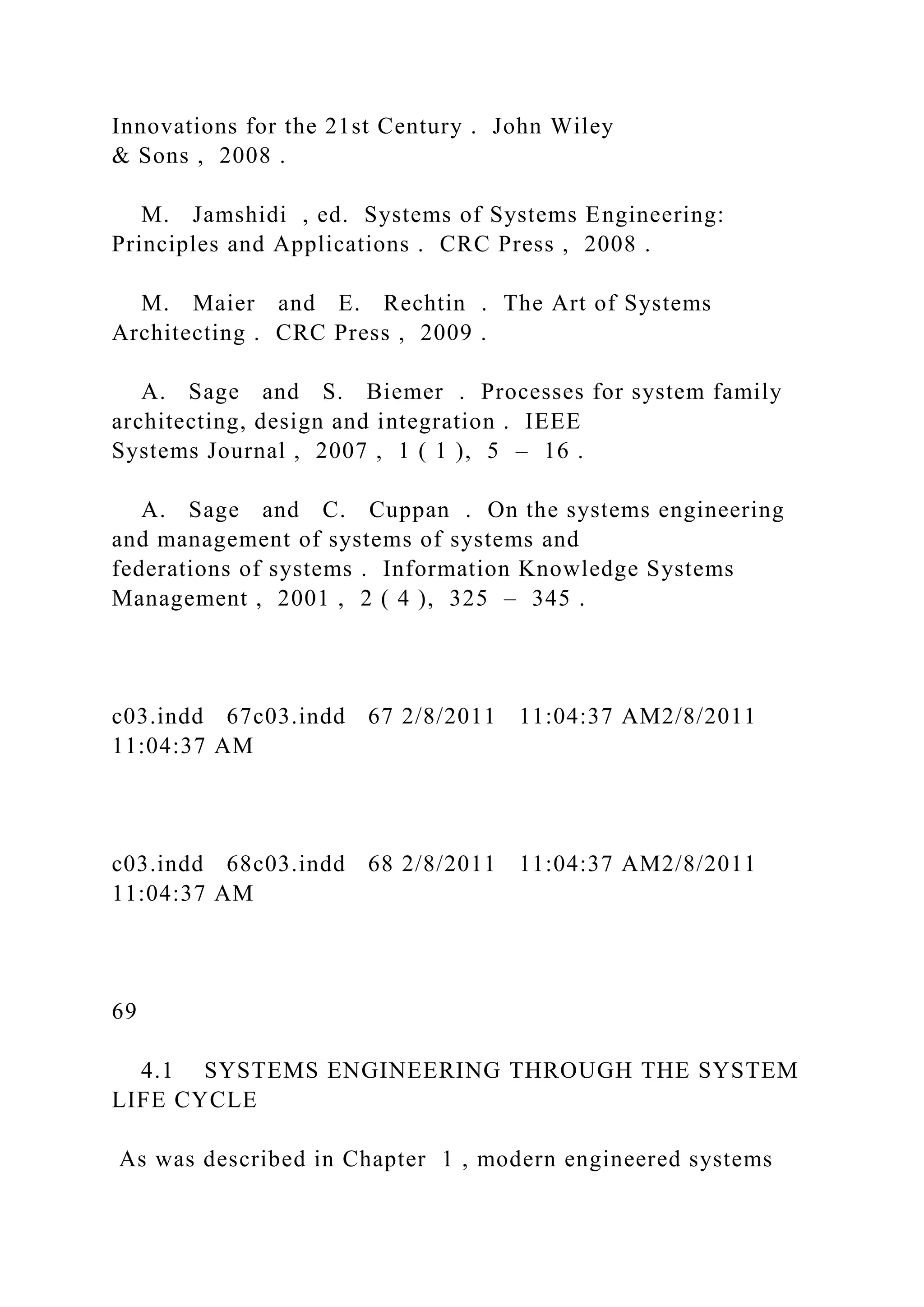 Innovations for the 21st Century . John Wiley
& Sons , 2008 .
M. Jamshidi , ed. Systems of Systems Engineering:
Principles and Applications . CRC Press , 2008 .
M. Maier and E. Rechtin . The Art of Systems
Architecting . CRC Press , 2009 .
A. Sage and S. Biemer . Processes for system family
architecting, design and integration . IEEE
Systems Journal , 2007 , 1 ( 1 ), 5 – 16 .
A. Sage and C. Cuppan . On the systems engineering
and management of systems of systems and
federations of systems . Information Knowledge Systems
Management , 2001 , 2 ( 4 ), 325 – 345 .
c03.indd 67c03.indd 67 2/8/2011 11:04:37 AM2/8/2011
11:04:37 AM
c03.indd 68c03.indd 68 2/8/2011 11:04:37 AM2/8/2011
11:04:37 AM
69
4.1 SYSTEMS ENGINEERING THROUGH THE SYSTEM
LIFE CYCLE
As was described in Chapter 1 , modern engineered systems
 
