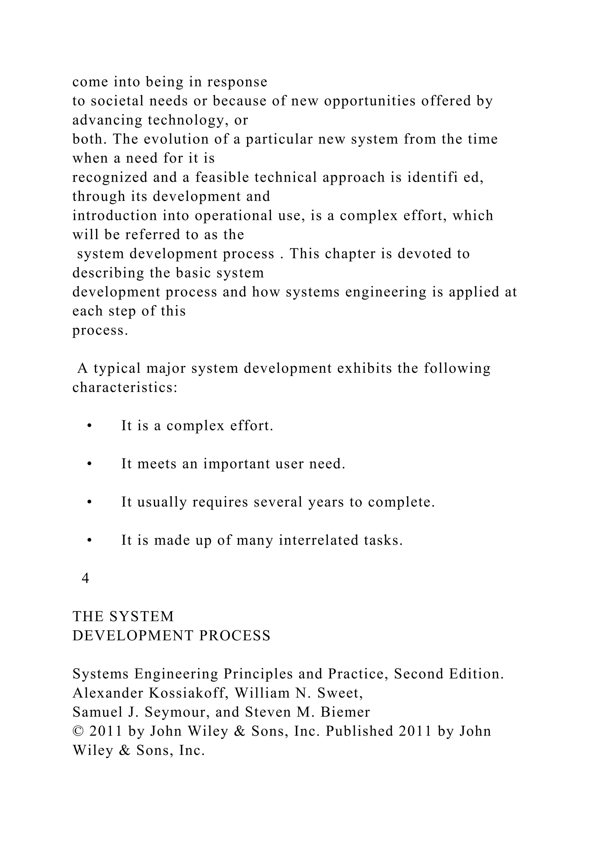 come into being in response
to societal needs or because of new opportunities offered by
advancing technology, or
both. The evolution of a particular new system from the time
when a need for it is
recognized and a feasible technical approach is identifi ed,
through its development and
introduction into operational use, is a complex effort, which
will be referred to as the
system development process . This chapter is devoted to
describing the basic system
development process and how systems engineering is applied at
each step of this
process.
A typical major system development exhibits the following
characteristics:
• It is a complex effort.
• It meets an important user need.
• It usually requires several years to complete.
• It is made up of many interrelated tasks.
4
THE SYSTEM
DEVELOPMENT PROCESS
Systems Engineering Principles and Practice, Second Edition.
Alexander Kossiakoff, William N. Sweet,
Samuel J. Seymour, and Steven M. Biemer
© 2011 by John Wiley & Sons, Inc. Published 2011 by John
Wiley & Sons, Inc.
 