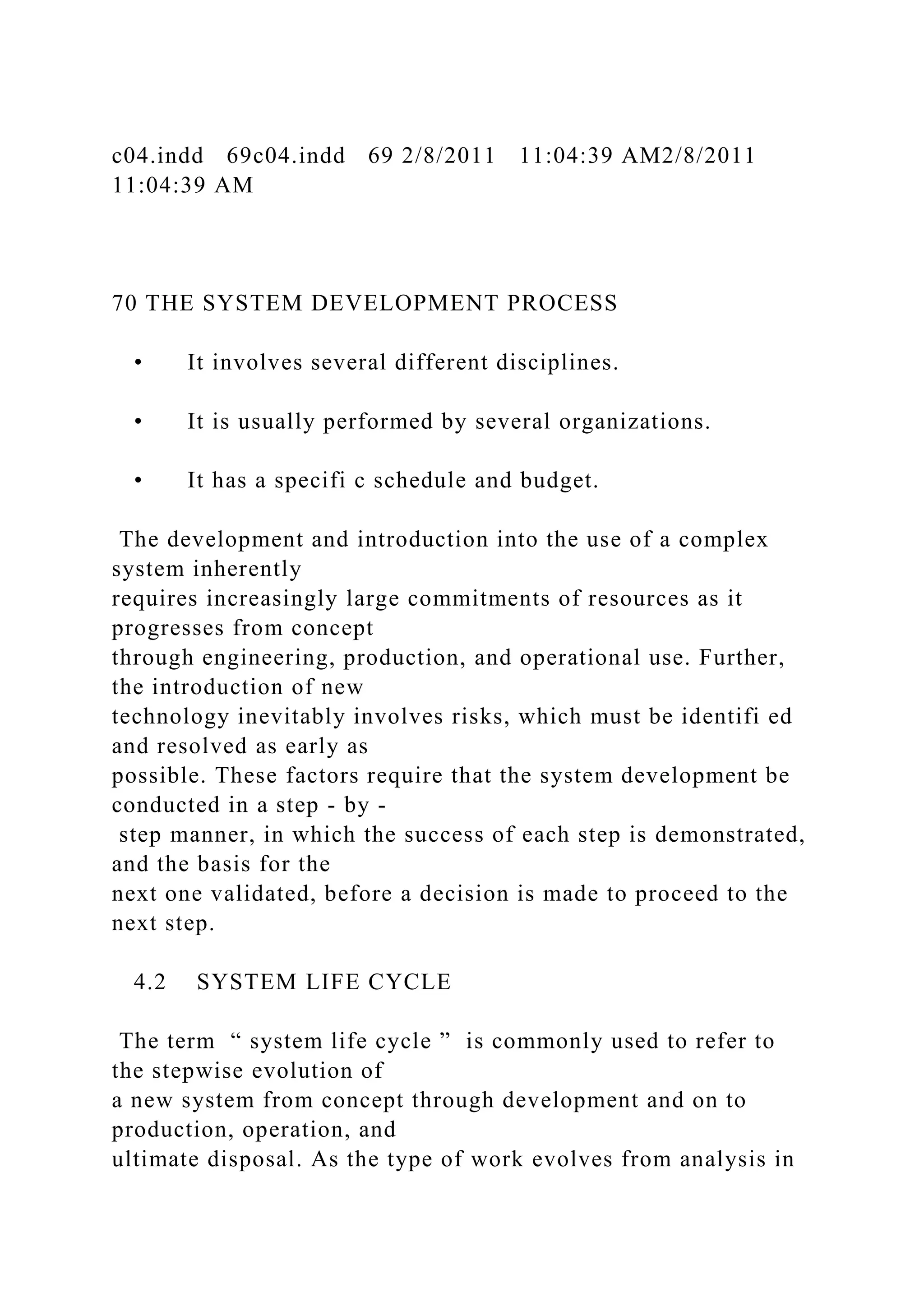 c04.indd 69c04.indd 69 2/8/2011 11:04:39 AM2/8/2011
11:04:39 AM
70 THE SYSTEM DEVELOPMENT PROCESS
• It involves several different disciplines.
• It is usually performed by several organizations.
• It has a specifi c schedule and budget.
The development and introduction into the use of a complex
system inherently
requires increasingly large commitments of resources as it
progresses from concept
through engineering, production, and operational use. Further,
the introduction of new
technology inevitably involves risks, which must be identifi ed
and resolved as early as
possible. These factors require that the system development be
conducted in a step - by -
step manner, in which the success of each step is demonstrated,
and the basis for the
next one validated, before a decision is made to proceed to the
next step.
4.2 SYSTEM LIFE CYCLE
The term “ system life cycle ” is commonly used to refer to
the stepwise evolution of
a new system from concept through development and on to
production, operation, and
ultimate disposal. As the type of work evolves from analysis in
 