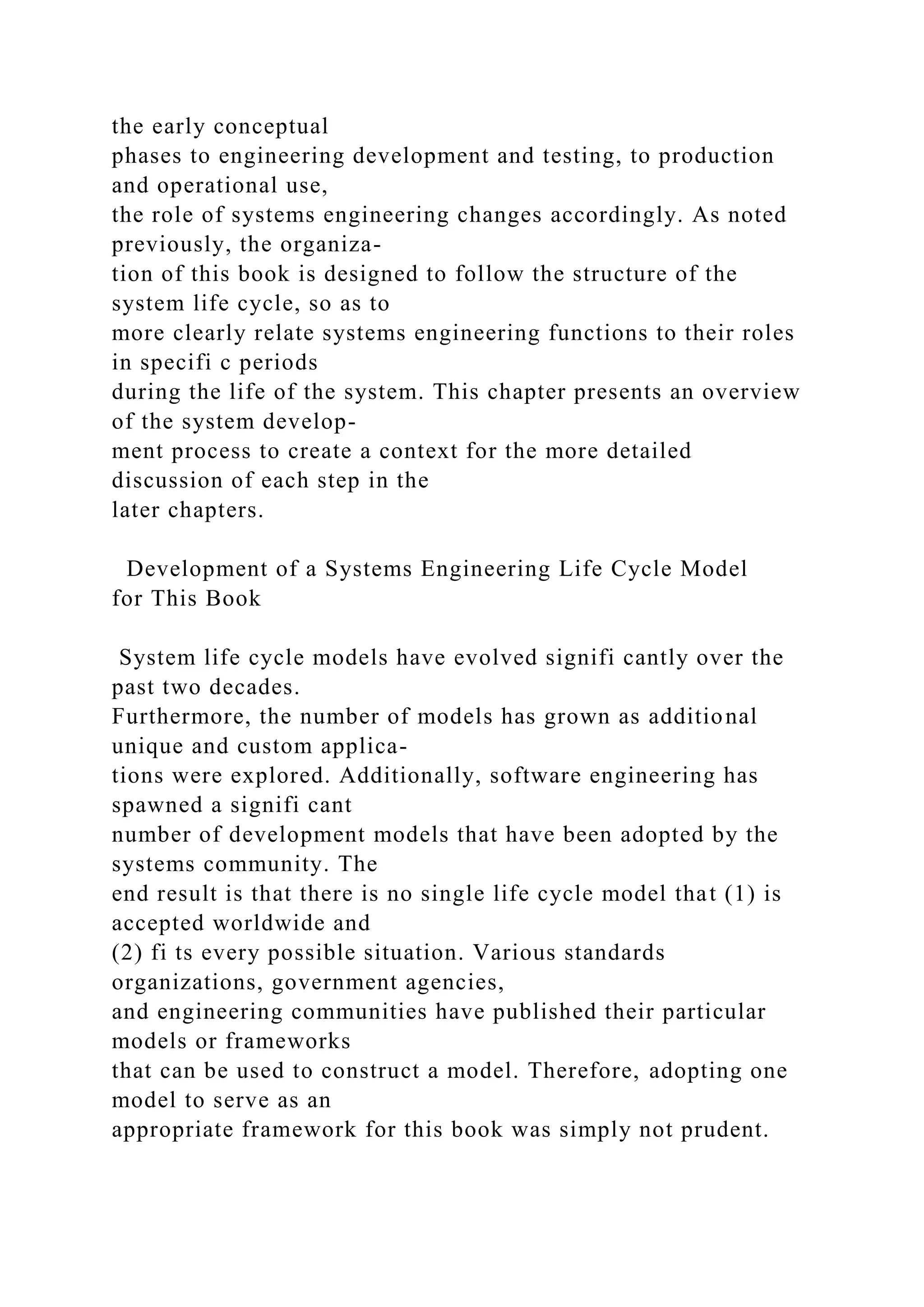 the early conceptual
phases to engineering development and testing, to production
and operational use,
the role of systems engineering changes accordingly. As noted
previously, the organiza-
tion of this book is designed to follow the structure of the
system life cycle, so as to
more clearly relate systems engineering functions to their roles
in specifi c periods
during the life of the system. This chapter presents an overview
of the system develop-
ment process to create a context for the more detailed
discussion of each step in the
later chapters.
Development of a Systems Engineering Life Cycle Model
for This Book
System life cycle models have evolved signifi cantly over the
past two decades.
Furthermore, the number of models has grown as additional
unique and custom applica-
tions were explored. Additionally, software engineering has
spawned a signifi cant
number of development models that have been adopted by the
systems community. The
end result is that there is no single life cycle model that (1) is
accepted worldwide and
(2) fi ts every possible situation. Various standards
organizations, government agencies,
and engineering communities have published their particular
models or frameworks
that can be used to construct a model. Therefore, adopting one
model to serve as an
appropriate framework for this book was simply not prudent.
 