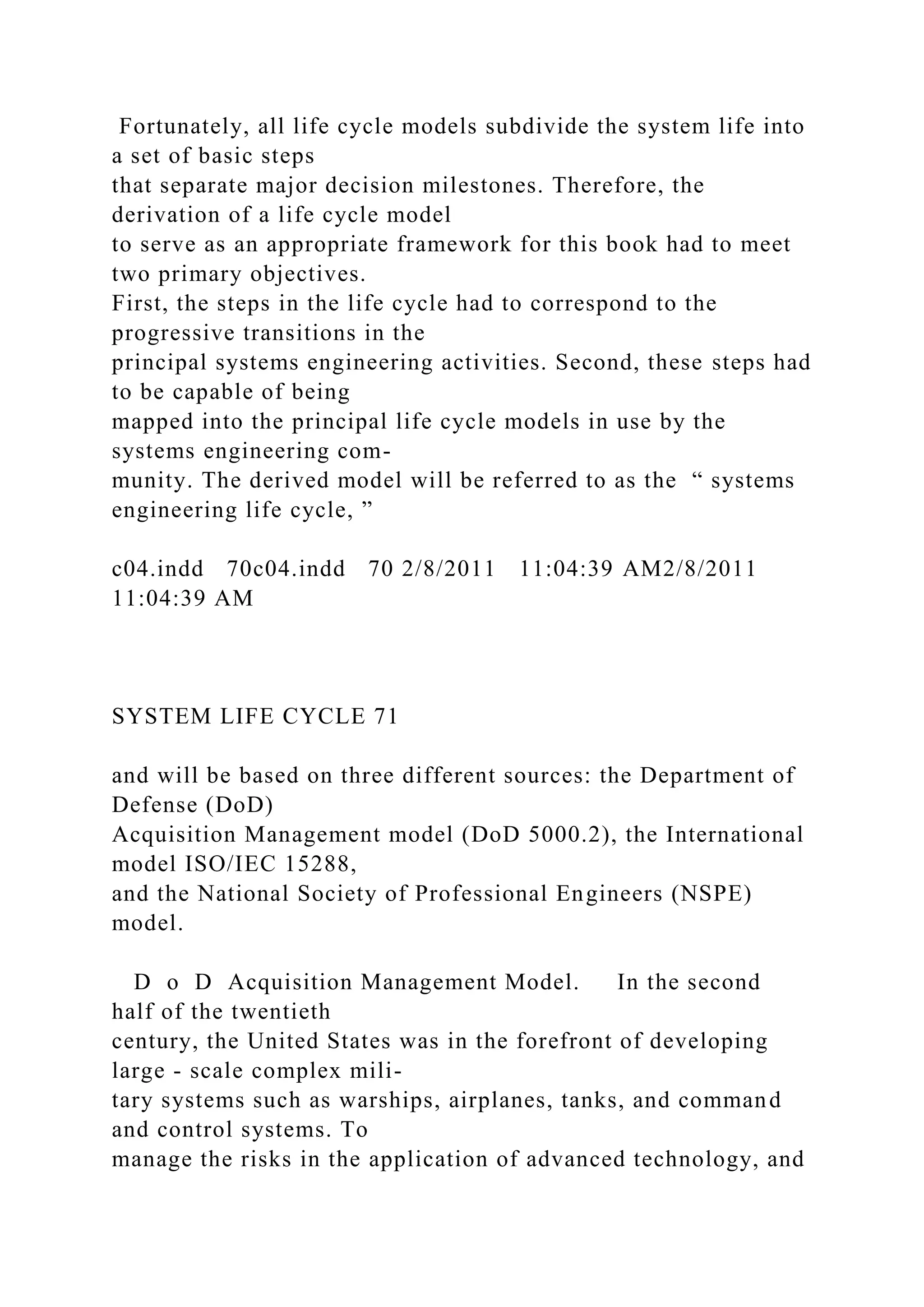 Fortunately, all life cycle models subdivide the system life into
a set of basic steps
that separate major decision milestones. Therefore, the
derivation of a life cycle model
to serve as an appropriate framework for this book had to meet
two primary objectives.
First, the steps in the life cycle had to correspond to the
progressive transitions in the
principal systems engineering activities. Second, these steps had
to be capable of being
mapped into the principal life cycle models in use by the
systems engineering com-
munity. The derived model will be referred to as the “ systems
engineering life cycle, ”
c04.indd 70c04.indd 70 2/8/2011 11:04:39 AM2/8/2011
11:04:39 AM
SYSTEM LIFE CYCLE 71
and will be based on three different sources: the Department of
Defense (DoD)
Acquisition Management model (DoD 5000.2), the International
model ISO/IEC 15288,
and the National Society of Professional Engineers (NSPE)
model.
D o D Acquisition Management Model. In the second
half of the twentieth
century, the United States was in the forefront of developing
large - scale complex mili-
tary systems such as warships, airplanes, tanks, and command
and control systems. To
manage the risks in the application of advanced technology, and
 