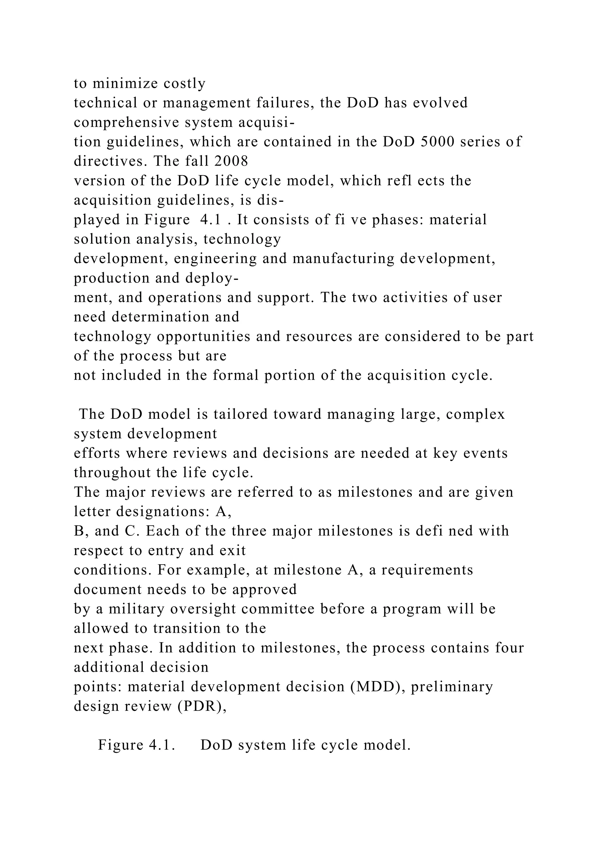 to minimize costly
technical or management failures, the DoD has evolved
comprehensive system acquisi-
tion guidelines, which are contained in the DoD 5000 series of
directives. The fall 2008
version of the DoD life cycle model, which refl ects the
acquisition guidelines, is dis-
played in Figure 4.1 . It consists of fi ve phases: material
solution analysis, technology
development, engineering and manufacturing development,
production and deploy-
ment, and operations and support. The two activities of user
need determination and
technology opportunities and resources are considered to be part
of the process but are
not included in the formal portion of the acquisition cycle.
The DoD model is tailored toward managing large, complex
system development
efforts where reviews and decisions are needed at key events
throughout the life cycle.
The major reviews are referred to as milestones and are given
letter designations: A,
B, and C. Each of the three major milestones is defi ned with
respect to entry and exit
conditions. For example, at milestone A, a requirements
document needs to be approved
by a military oversight committee before a program will be
allowed to transition to the
next phase. In addition to milestones, the process contains four
additional decision
points: material development decision (MDD), preliminary
design review (PDR),
Figure 4.1. DoD system life cycle model.
 